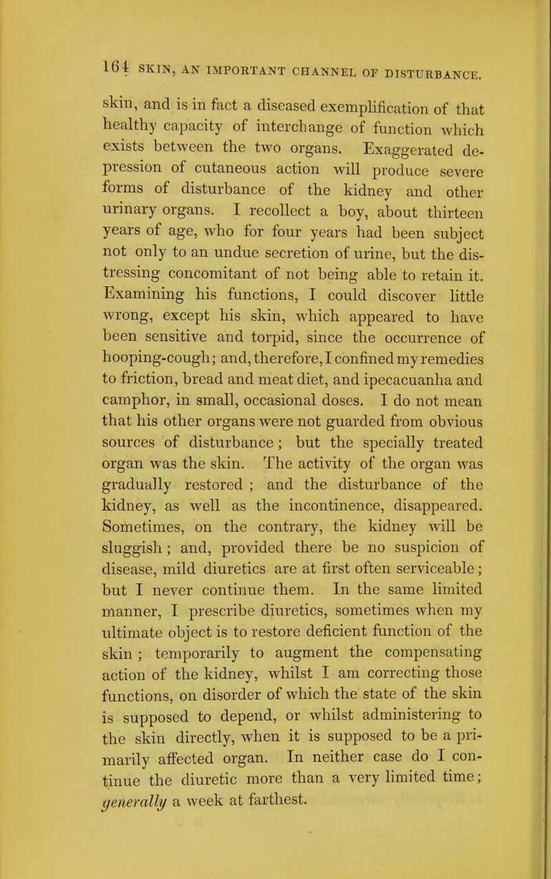 skin, and is in fact a diseased exemplification of that healthy capacity of interchange of function which exists between the two organs. Exaggerated de- pression of cutaneous action will produce severe forms of disturbance of the kidney and other urinary organs. I recollect a boy, about thirteen years of age, who for four years had been subject not only to an undue secretion of urine, but the dis- tressing concomitant of not being able to retain it. Examining his functions, I could discover little wrong, except his skin, which appeared to have been sensitive and torpid, since the occurrence of hooping-cough; and, therefore, I confined my remedies to friction, bread and meat diet, and ipecacuanha and camphor, in small, occasional doses. I do not mean that his other organs were not guarded from obvious sources of disturbance; but the specially treated organ was the skin. The activity of the organ was gradually restored ; and the disturbance of the kidney, as well as the incontinence, disappeared. Sometimes, on the contrary, the kidney will be sluggish; and, provided there be no suspicion of disease, mild diuretics are at first often serviceable ; but I never continue them. In the same limited manner, I prescribe diuretics, sometimes when my ultimate object is to restore deficient function of the skin ; temporarily to augment the compensating action of the kidney, whilst I am correcting those functions, on disorder of which the state of the skin is supposed to depend, or whilst administering to the skin directly, when it is supposed to be a pri- marily affected organ. In neither case do I con- tinue the diuretic more than a very limited time; generally a week at farthest.