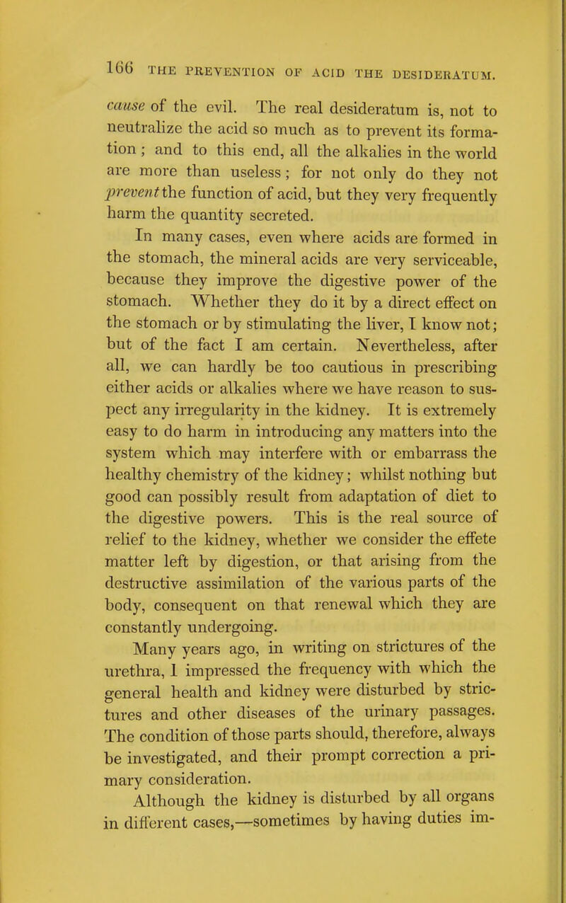 cause of the evil. The real desideratum is, not to neutralize the acid so much as to prevent its forma- tion ; and to this end, all the alkahes in the world are more than useless; for not only do they not preve7it the function of acid, but they very frequently harm the quantity secreted. In many cases, even where acids are formed in the stomach, the mineral acids are very serviceable, because they improve the digestive power of the stomach. Whether they do it by a direct effect on the stomach or by stimulating the liver, I know not; but of the fact I am certain. Nevertheless, after all, we can hardly be too cautious in prescribing either acids or alkalies where we have reason to sus- pect any irregularity in the kidney. It is extremely easy to do harm in introducing any matters into the system which may interfere with or embarrass the healthy chemistry of the kidney; whilst nothing but good can possibly result from adaptation of diet to the digestive powers. This is the real source of relief to the kidney, whether we consider the effete matter left by digestion, or that arising from the destructive assimilation of the various parts of the body, consequent on that renewal which they are constantly undergoing. Many years ago, in writing on strictures of the urethra, 1 impressed the frequency with which the general health and kidney were disturbed by stric- tures and other diseases of the urinary passages. The condition of those parts should, therefore, always be investigated, and their prompt correction a pri- mary consideration. Although the kidney is disturbed by all organs in different cases—sometimes by having duties im-