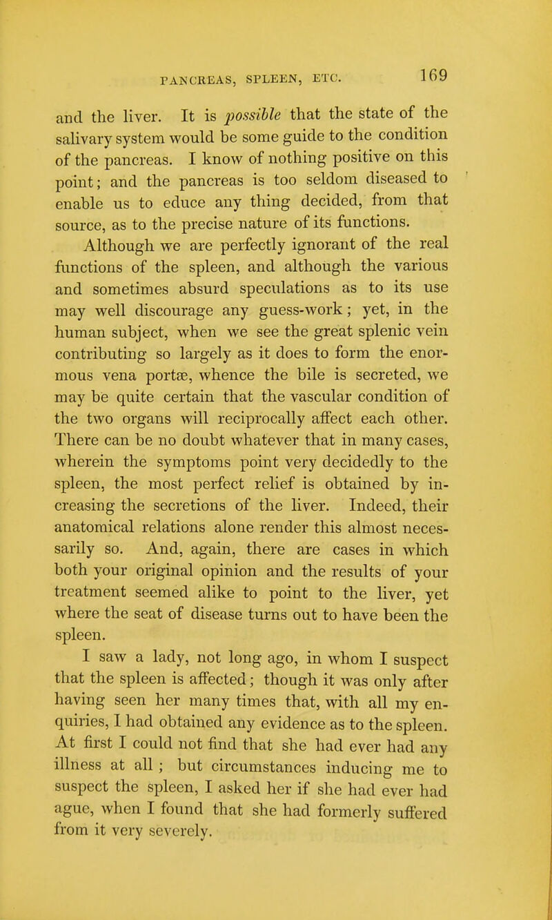 PANCREAS, SPLEEN, ETC. and the liver. It is possible that the state of the saUvary system would be some guide to the condition of the pancreas. I know of nothing positive on this point; and the pancreas is too seldom diseased to enable us to educe any thing decided, from that source, as to the precise nature of its functions. Although we are perfectly ignorant of the real functions of the spleen, and although the various and sometimes absurd speculations as to its use may well discourage any guess-work; yet, in the human subject, when we see the great splenic vein contributing so largely as it does to form the enor- mous vena portee, whence the bile is secreted, we may be quite certain that the vascular condition of the two organs will reciprocally affect each other. There can be no doubt whatever that in many cases, wherein the symptoms point very decidedly to the spleen, the most perfect relief is obtained by in- creasing the secretions of the liver. Indeed, their anatomical relations alone render this almost neces- sarily so. And, again, there are cases in which both your original opinion and the results of your treatment seemed alike to point to the liver, yet where the seat of disease turns out to have been the spleen. I saw a lady, not long ago, in whom I suspect that the spleen is affected; though it was only after having seen her many times that, with all my en- quiries, 1 had obtained any evidence as to the spleen. At first I could not find that she had ever had any illness at all; but circumstances inducing me to suspect the spleen, I asked her if she had ever had ague, when I found that she had formerly suffered from it very severely.