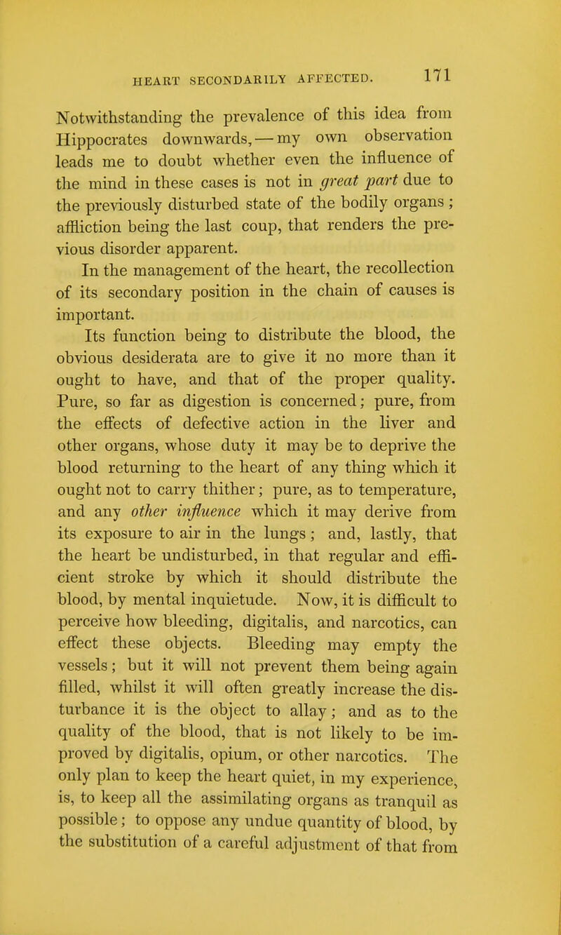 HEART SECONDARILY AFFECTED. Notwithstanding the prevalence of this idea from Hippocrates downwards, — my own observation leads me to doubt whether even the influence of the mind in these cases is not in great part due to the previously disturbed state of the bodily organs ; affliction being the last coup, that renders the pre- vious disorder apparent. In the management of the heart, the recollection of its secondary position in the chain of causes is important. Its function being to distribute the blood, the obvious desiderata are to give it no more than it ought to have, and that of the proper quality. Pure, so far as digestion is concerned; pure, from the effects of defective action in the liver and other organs, whose duty it may be to deprive the blood returning to the heart of any thing which it ought not to carry thither; pure, as to temperature, and any other influence which it may derive from its exposure to air in the lungs; and, lastly, that the heart be undisturbed, in that regular and effi- cient stroke by which it should distribute the blood, by mental inquietude. Now, it is difficult to perceive how bleeding, digitalis, and narcotics, can effect these objects. Bleeding may empty the vessels; but it will not prevent them being again filled, whilst it will often greatly increase the dis- turbance it is the object to allay; and as to the quality of the blood, that is not likely to be im- proved by digitalis, opium, or other narcotics. The only plan to keep the heart quiet, in my experience, is, to keep all the assimilating organs as tranquil as possible; to oppose any undue quantity of blood, by the substitution of a careful adjustment of that from