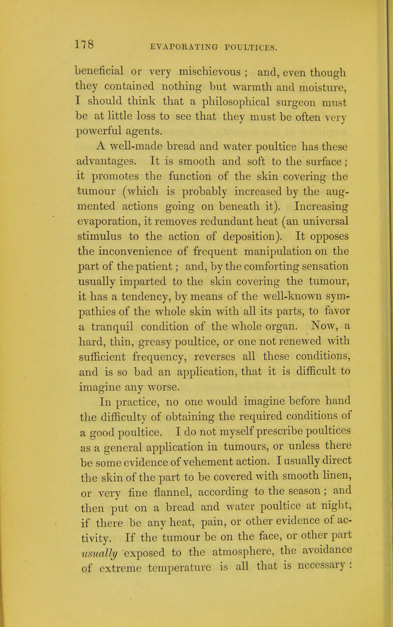 EVAPORATING POULTICES. beneficial or very mischievous ; and, even though they contained nothing but warmth and moisture, I should think that a philosophical surgeon must be at little loss to see that they must be often very powerful agents. A well-made bread and water poultice has these advantages. It is smooth and soft to the surface; it promotes the function of the skin covering the tumour (which is probably increased by the aug- mented actions going on beneath it). Increasing evaporation, it removes redundant heat (an universal stimulus to the action of deposition). It opposes the inconvenience of frequent manipulation on the part of the patient; and, by the comforting sensation usually imparted to the skin covering the tumour, it has a tendency, by means of the well-known sym- pathies of the whole skin with all its parts, to favor a tranquil condition of the whole organ. Now, a hard, thin, greasy poultice, or one not renewed with sufficient frequency, reverses all these conditions, and is so bad an application, that it is difficult to imagine any worse. In practice, no one would imagine before hand the difficulty of obtaining the required conditions of a good poultice. I do not myself prescribe poultices as a general application in tumours, or unless there be some evidence of vehement action. I usually direct the skin of the part to be covered with smooth linen, or very fine flannel, according to the season; and then put on a bread and water poultice at night, if there be any heat, pain, or other evidence of ac- tivity. If the tumour be on the face, or other part usually exposed to the atmosphere, the avoidance of extreme temperature is all that is necessary :