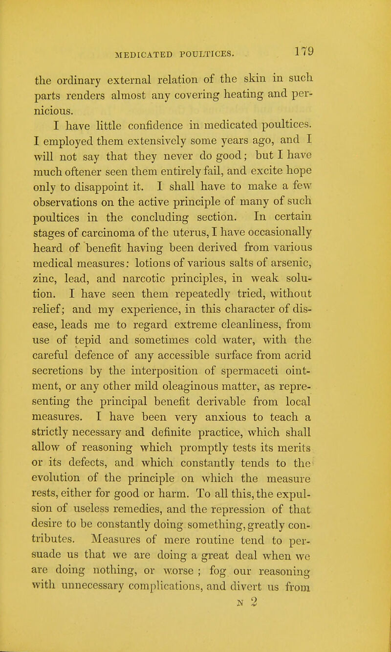 the ordinary external relation of the skin in such parts renders almost any covering heating and per- nicious. I have little confidence in medicated poultices. I employed them extensively some years ago, and I will not say that they never do good; but I have much oftener seen them entirely fail, and excite hope only to disappoint it. I shall have to make a few observations on the active principle of many of such poultices in the concluding section. In certain stages of carcinoma of the uterus, I have occasionally- heard of benefit having been derived from various medical measures; lotions of various salts of arsenic, zinc, lead, and narcotic principles, in weak solu- tion. I have seen them repeatedly tried, without relief; and my experience, in this character of dis- ease, leads me to regard extreme cleanliness, from use of tepid and sometimes cold water, with the careful defence of any accessible surface from acrid secretions by the interposition of spermaceti oint- ment, or any other mild oleaginous matter, as repre- senting the principal benefit derivable from loca,l measures. I have been very anxious to teach a strictly necessary and definite practice, which shall allow of reasoning which promptly tests its merits or its defects, and which constantly tends to the' evolution of the principle on which the measure rests, either for good or harm. To all this, the expul- sion of useless remedies, and the repression of that desire to be constantly doing something, greatly con- tributes. Measures of mere routine tend to per- suade us that we are doing a great deal when we are doing nothing, or worse ; fog our reasoning with unnecessary complications, and divert us from N 2 I