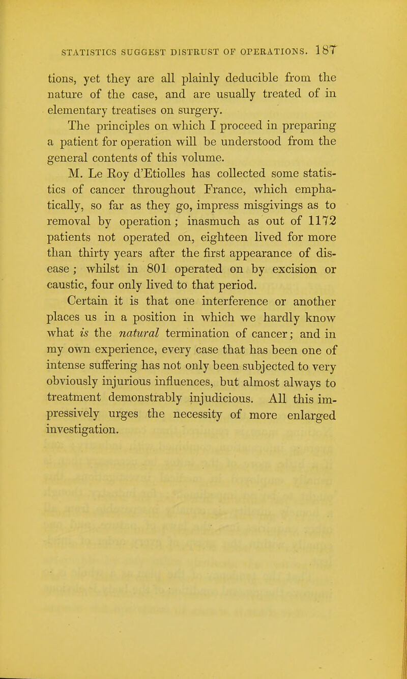 STATISTICS SUGGEST DISTRUST OF OPERATIONS. 1 8T tions, yet they are all plainly dediicible from the nature of the case, and are usually treated of in elementary treatises on surgery. The principles on which I proceed in preparing a patient for operation will be understood from the general contents of this volume. M. Le Eoy d'EtioUes has collected some statis- tics of cancer throughout France, which empha- tically, so far as they go, impress misgivings as to removal by operation; inasmuch as out of 1172 patients not operated on, eighteen lived for more than thirty years after the first appearance of dis- ease ; whilst in 801 operated on by excision or caustic, four only lived to that period. Certain it is that one interference or another places us in a position in which we hardly know what is the natural termination of cancer; and in my own experience, every case that has been one of intense sufiering has not only been subjected to very obviously injurious influences, but almost always to treatment demonstrably injudicious. All this im- pressively urges the necessity of more enlarged investigation.