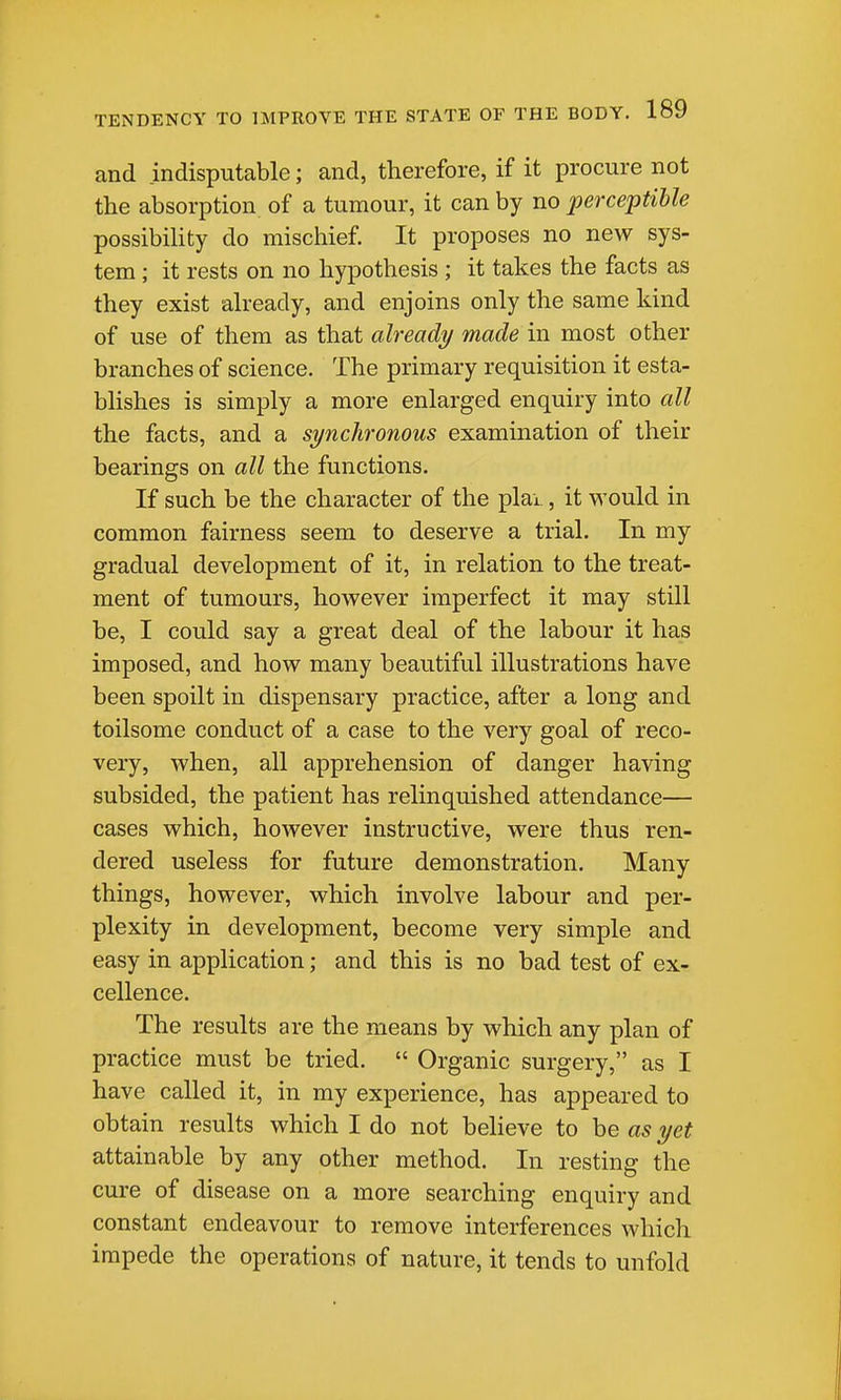 and indisputable; and, therefore, if it procure not the absorption of a tumour, it can by no perceptible possibility do mischief. It proposes no new sys- tem ; it rests on no hypothesis ; it takes the facts as they exist already, and enjoins only the same kind of use of them as that already made in most other branches of science. The primary requisition it esta- blishes is simply a more enlarged enquiry into all the facts, and a synchronous examination of their bearings on all the functions. If such be the character of the plai, it would in common fairness seem to deserve a trial. In my gradual development of it, in relation to the treat- ment of tumours, however imperfect it may still be, I could say a great deal of the labour it has imposed, and how many beautiful illustrations have been spoilt in dispensary practice, after a long and toilsome conduct of a case to the very goal of reco- very, when, all apprehension of danger having subsided, the patient has relinquished attendance— cases which, however instructive, were thus ren- dered useless for future demonstration. Many things, however, which involve labour and per- plexity in development, become very simple and easy in application; and this is no bad test of ex- cellence. The results are the means by which any plan of practice must be tried.  Organic surgery, as I have called it, in my experience, has appeared to obtain results which I do not beheve to be as yet attainable by any other method. In resting the cure of disease on a more searching enquiry and constant endeavour to remove interferences which impede the operations of nature, it tends to unfold