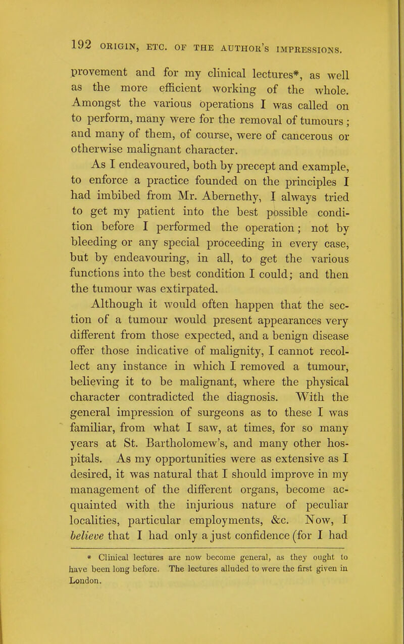 provement and for my clinical lectures*, as well as the more efficient working of the whole. Amongst the various operations I was called on to perform, many were for the removal of tumours; and many of them, of course, were of cancerous or otherwise malignant character. As I endeavoured, both by precept and example, to enforce a practice founded on the principles I had imbibed from Mr. Abernethy, I always tried to get my patient into the best possible condi- tion before I performed the operation; not by bleeding or any special proceeding in every case, but by endeavouring, in all, to get the various functions into the best condition I could; and then the tumour was extirpated. Although it would often happen that the sec- tion of a tumour would present appearances very different from those expected, and a benign disease offer those indicative of malignity, I cannot recol- lect any instance in which I removed a tumour, believing it to be malignant, where the physical character contradicted the diagnosis. With the general impression of surgeons as to these I was familiar, from what I saw, at times, for so many years at St. Bartholomew's, and many other hos- pitals. As my opportunities were as extensive as I desired, it was natural that I should improve in my management of the different organs, become ac- quainted with the injurious nature of peculiar localities, particular employments, &c. Now, I believe that I had only a just confidence (for I had * Clinical lectures are now become general, as they ought to have been long before. The lectures alluded to were the first given in London.