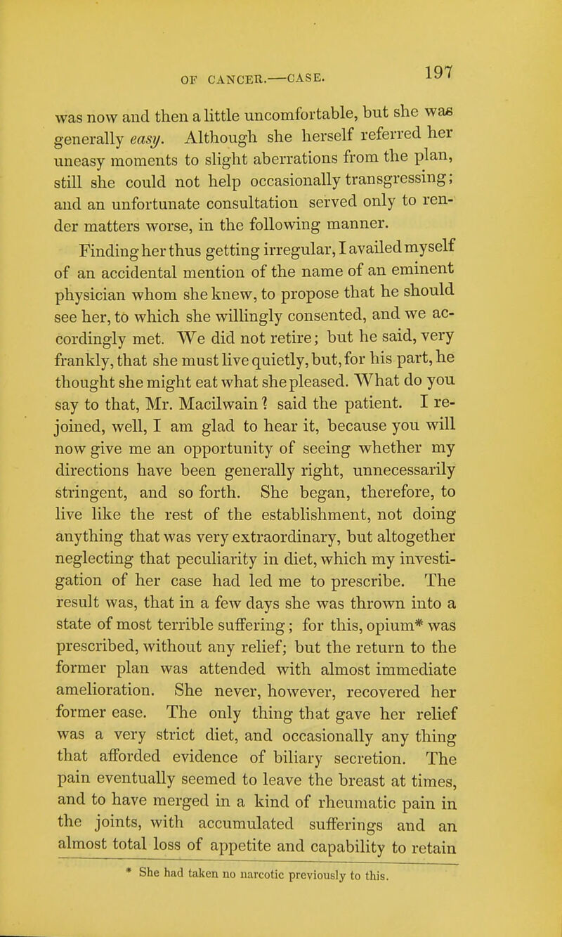 was now and then a little uncomfortable, but she was generally easy. Although she herself referred her uneasy moments to slight aberrations from the plan, still she could not help occasionally transgressing; and an unfortunate consultation served only to ren- der matters worse, in the following manner. Finding her thus getting irregular, I availed myself of an accidental mention of the name of an eminent physician whom she knew, to propose that he should see her, to which she willingly consented, and we ac- cordingly met. We did not retire; but he said, very frankly, that she must hve quietly, but, for his part, he thought she might eat what she pleased. What do you say to that, Mr. Macilwain 1 said the patient. I re- joined, well, I am glad to hear it, because you will now give me an opportunity of seeing whether my directions have been generally right, unnecessarily stringent, and so forth. She began, therefore, to live like the rest of the establishment, not doing anything that was very extraordinary, but altogether neglecting that peculiarity in diet, which my investi- gation of her case had led me to prescribe. The result was, that in a few days she was thrown into a state of most terrible suffering; for this, opium* was prescribed, without any relief; but the return to the former plan was attended with almost immediate amelioration. She never, however, recovered her former ease. The only thing that gave her relief was a very strict diet, and occasionally any thing that afforded evidence of biliary secretion. The pain eventually seemed to leave the breast at times, and to have merged in a kind of rheumatic pain in the joints, with accumulated sufferings and an almost total loss of appetite and capability to retain * She had taken no narcotic previously to this.