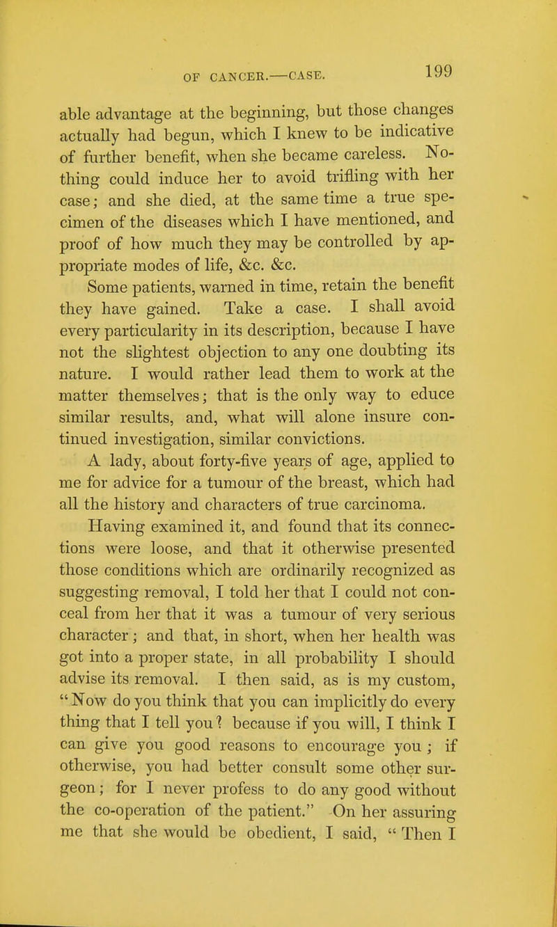 able advantage at the beginning, but those changes actually had begun, which I knew to be indicative of further benefit, when she became careless. No- thing could induce her to avoid trifling with her case; and she died, at the same time a true spe- cimen of the diseases which I have mentioned, and proof of how much they may be controlled by ap- propriate modes of life, &c. &c. Some patients, warned in time, retain the benefit they have gained. Take a case. I shall avoid every particularity in its description, because I have not the shghtest objection to any one doubting its nature. I would rather lead them to work at the matter themselves; that is the only way to educe similar results, and, what will alone insure con- tinued investigation, similar convictions. A lady, about forty-five years of age, applied to me for advice for a tumour of the breast, which had all the history and characters of true carcinoma. Having examined it, and found that its connec- tions were loose, and that it otherwise presented those conditions which are ordinarily recognized as suggesting removal, I told her that I could not con- ceal from her that it was a tumour of very serious character; and that, in short, when her health was got into a proper state, in all probability I should advise its removal. I then said, as is my custom,  Now do you think that you can implicitly do every thing that I tell you ] because if you will, I think I can give you good reasons to encourage you ; if otherwise, you had better consult some other sur- geon ; for I never profess to do any good without the co-operation of the patient. On her assuring me that she would be obedient, I said,  Then I