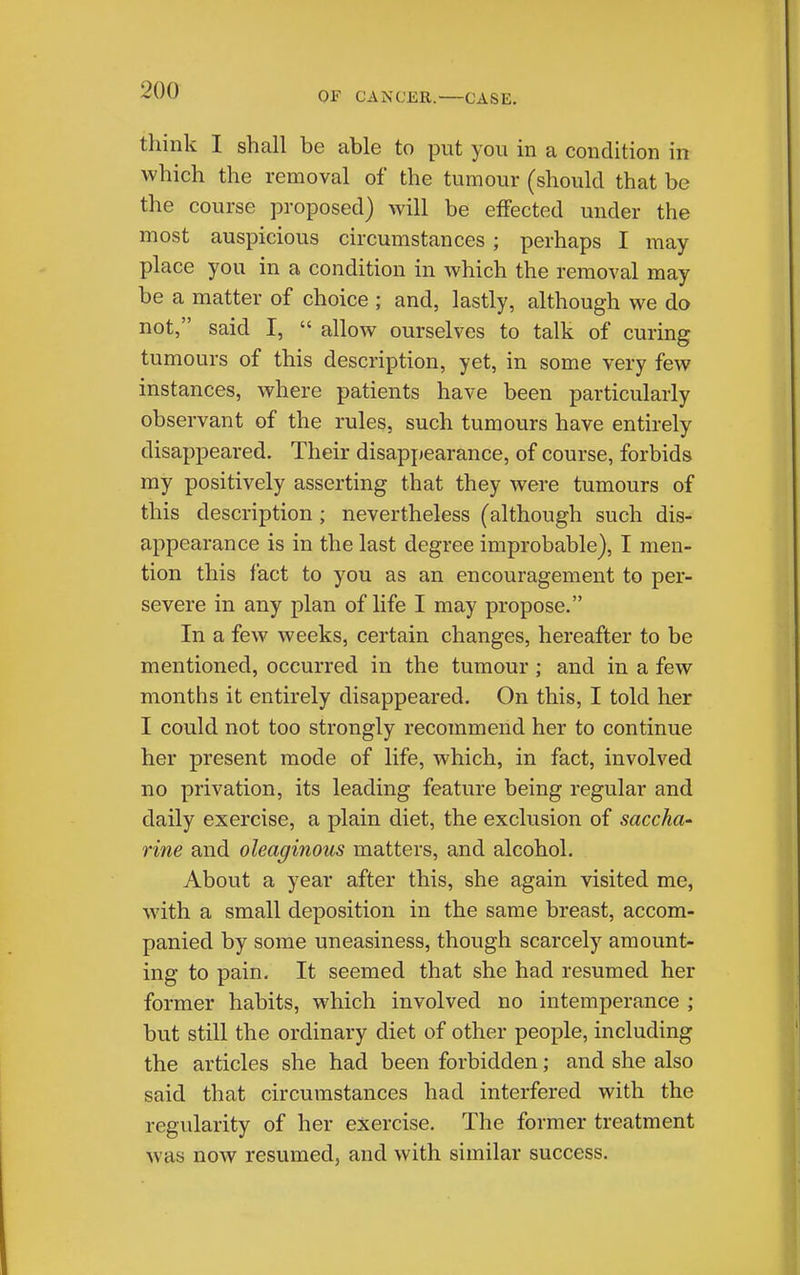 OF CANCER. CASE. think I shall be able to put you in a condition in which the removal of the tumour (should that be the course proposed) will be effected under the most auspicious circumstances; perhaps I may- place you in a condition in which the removal may be a matter of choice ; and, lastly, although we do not, said I,  allow ourselves to talk of curing tumours of this description, yet, in some very few instances, where patients have been particularly observant of the rules, such tumours have entirely disappeared. Their disapjiearance, of course, forbids my positively asserting that they were tumours of this description ; nevertheless (although such dis- appearance is in the last degree improbable), I men- tion this fact to you as an encouragement to per- severe in any plan of life I may propose. In a few weeks, certain changes, hereafter to be mentioned, occurred in the tumour ; and in a few months it entirely disappeared. On this, I told her I could not too strongly recommend her to continue her present mode of life, which, in fact, involved no privation, its leading feature being regular and daily exercise, a plain diet, the exclusion of saccha' vine and oleaginous matters, and alcohol. About a year after this, she again visited me, with a small deposition in the same breast, accom- panied by some uneasiness, though scarcely amount- ing to pain. It seemed that she had resumed her former habits, which involved no intemperance ; but still the ordinary diet of other people, including the articles she had been forbidden; and she also said that circumstances had interfered with the regularity of her exercise. The former treatment was now resumed, and with similar success.