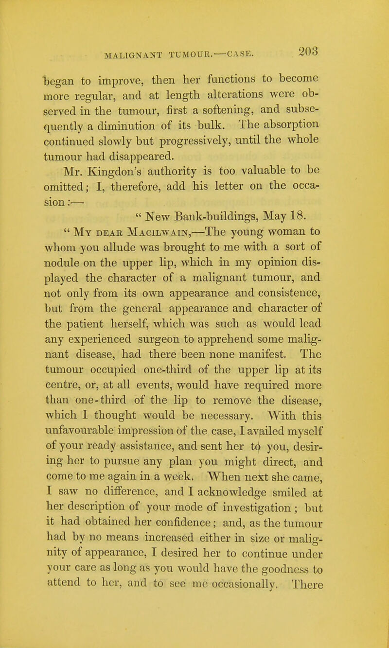 began to improve, then her functions to become more regular, and at length alterations were ob- served in the tumour, first a softening, and subse- quently a diminution of its bulk. The absorption continued slowly but progressively, until the whole tumour had disappeared. Mr. Kingdon's authority is too valuable to be omitted; I, therefore, add his letter on the occa- sion :—  New Bank-buildings, May 18.  My dear Macilwain,—The young woman to whom you allude was brought to me with a sort of nodule on the upper lip, which in my opinion dis- played the character of a malignant tumour, and not only from its own appearance and consistence, but from the general appearance and character of the patient herself, which was such as would lead any experienced surgeon to apprehend some malig- nant disease, had there been none manifest. The tumour occupied one-third of the upper lip at its centre, or, at all events, would have required more than one-third of the lip to remove the disease, which I thought would be necessary. With this unfavourable impression of the case, I availed myself of your ready assistance, and sent her t(|» you, desir- ing her to pursue any plan you might direct, and come to me again in a week. When next she came, I saw no difference, and I acknowledge smiled at her description of your mode of investigation ; but it had obtained her confi.dence; and, as the tumour had by no means increased either in size or malig- nity of appearance, I desired her to continue under your care as long as you would have the goodness to attend to her, and to sec me occasionally. There