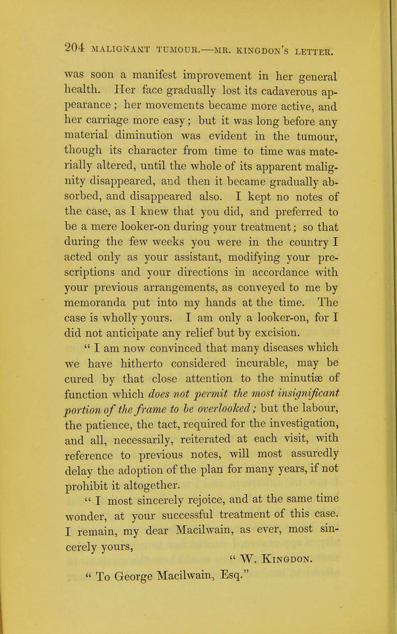 was soon a manifest improvement in her general health. Her face gradually lost its cadaverous ap- pearance ; her movements became more active, and her carriage more easy; but it was long before any material diminution was evident in the tumour, though its character from time to time was mate- rially altered, until the whole of its apparent malig- nity disappeared, and then it became gradually ab- sorbed, and disappeared also. I kept no notes of the case, as I knew that you did, and preferred to be a mere looker-on during your treatment; so that during the few weeks you were in the country I acted only as your assistant, modifying your pre- scriptions and your directions in accordance with your previous arrangements, as conveyed to me by memoranda put into my hands at the time. The case is wholly yours. I am only a looker-on, for I did not anticipate any relief but by excision.  I am now convinced that many diseases which we have hitherto considered incurable, may be cured by that close attention to the minutiae of function which does not permit the most insignificant portion of the frame to he overlooked; but the labour, the patience, the tact, required for the investigation, and all, necessarily, reiterated at each visit, with reference to previous notes, will most assuredly delay the adoption of the plan for many years, if not prohibit it altogether.  I most sincerely rejoice, and at the same time wonder, at your successful treatment of this case. I remain, my dear Macilwain, as ever, most sin- cerely yours,  W. KiNGDON.  To George Macilwain, Esq.