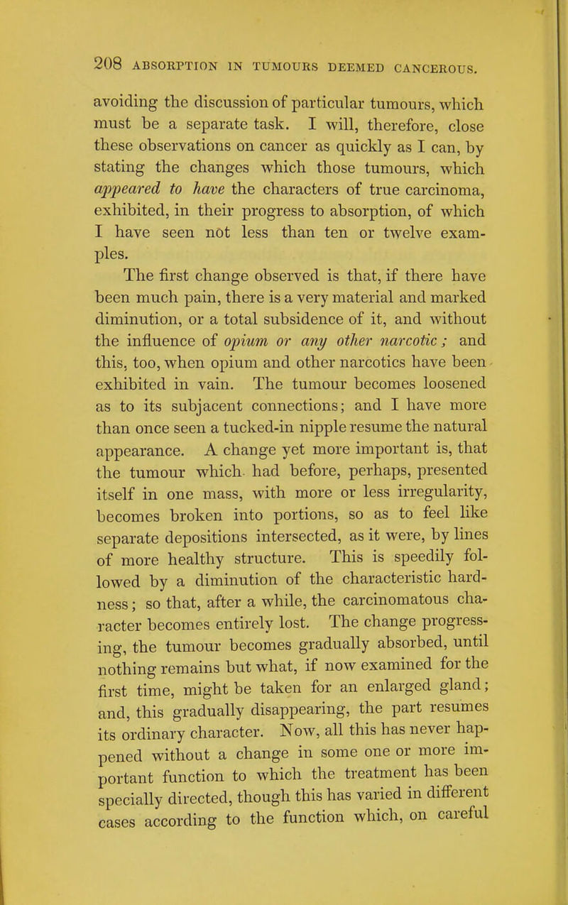 avoiding the discussion of particular tumours, which must be a separate task. I will, therefore, close these observations on cancer as quickly as I can, by stating the changes which those tumours, which appeared to have the characters of true carcinoma, exhibited, in their progress to absorption, of which I have seen not less than ten or twelve exam- ples. The first change observed is that, if there have been much pain, there is a very material and marked diminution, or a total subsidence of it, and without the influence of opium or any other narcotic; and this, too, when opium and other narcotics have been - exhibited in vain. The tumour becomes loosened as to its subjacent connections; and I have more than once seen a tucked-in nipple resume the natural appearance. A change yet more important is, that the tumour which had before, perhaps, presented itself in one mass, with more or less irregularity, becomes broken into portions, so as to feel like separate depositions intersected, as it were, by lines of more healthy structure. This is speedily fol- lowed by a diminution of the characteristic hard- ness ; so that, after a while, the carcinomatous cha- racter becomes entirely lost. The change progress- ing, the tumour becomes gradually absorbed, until nothing remains but what, if now examined for the first time, might be taken for an enlarged gland; and, this gradually disappearing, the part resumes its ordinary character. Now, all this has never hap- pened without a change in some one or more im- portant function to which the treatment has been specially directed, though this has varied in different cases according to the function which, on careful