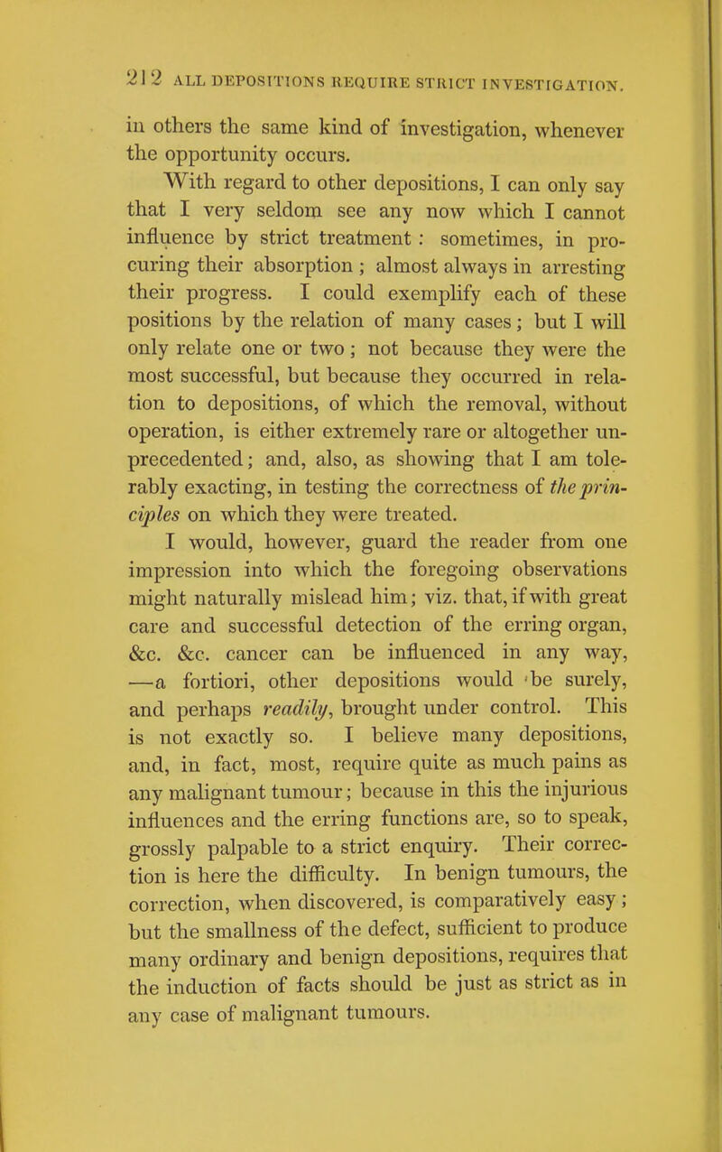 21 2 ALL DEPOSITIONS REQUIRE STRICT INVESTIGATION. in others the same kind of investigation, whenever the opportunity occurs. With regard to other depositions, I can only say that I very seldona see any now which I cannot influence by strict treatment; sometimes, in pro- curing their absorption ; almost always in arresting their progress. I could exemplify each of these positions by the relation of many cases; but I will only relate one or two ■ not because they were the most successful, but because they occurred in rela- tion to depositions, of which the removal, without operation, is either extremely rare or altogether un- precedented ; and, also, as showing that I am tole- rably exacting, in testing the correctness of the prin- ciples on which they were treated. I would, however, guard the reader from one impression into which the foregoing observations might naturally mislead him; viz. that, if with great care and successful detection of the erring organ, &c. &c. cancer can be influenced in any way, —a fortiori, other depositions would 'be surely, and perhaps readily, brought under control. This is not exactly so. I believe many depositions, and, in fact, most, require quite as much pains as any mahgnant tumour; because in this the injurious influences and the erring functions are, so to speak, grossly palpable to a strict enquiry. Their correc- tion is here the difiiculty. In benign tumours, the correction, when discovered, is comparatively easy; but the smallness of the defect, sufficient to produce many ordinary and benign depositions, requires that the induction of facts should be just as strict as in any case of malignant tumours.