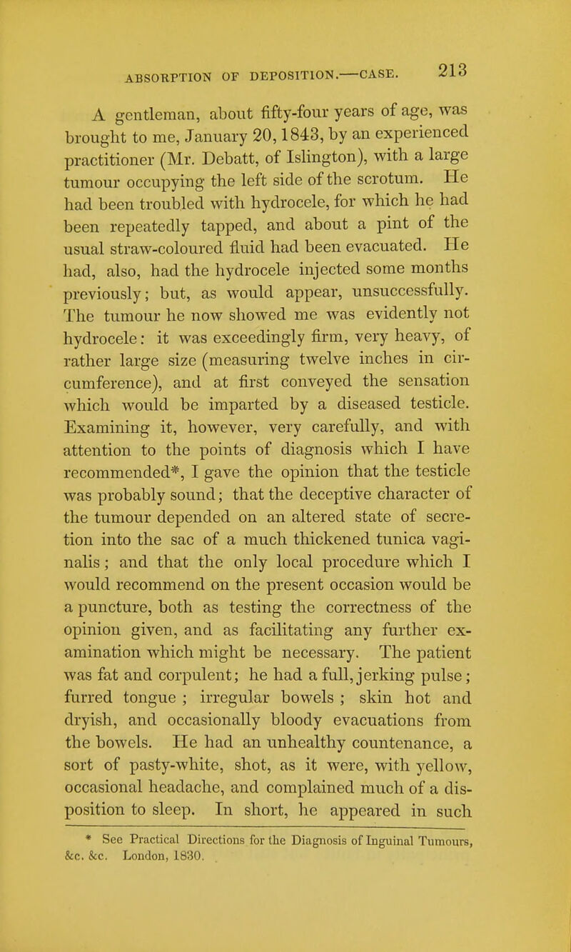 A gentleman, about fifty-four years of age, was brought to me, January 20,1843, by an experienced practitioner (Mr. Debatt, of Islington), with a large tumour occupying the left side of the scrotum. He had been troubled with hydrocele, for which he had been repeatedly tapped, and about a pint of the usual straw-coloured fluid had been evacuated. He had, also, had the hydrocele injected some months previously; but, as would appear, unsuccessfully. The tumour he now showed me was evidently not hydrocele: it was exceedingly firm, very heavy, of rather large size (measuring twelve inches in cir- cumference), and at first conveyed the sensation which would be imparted by a diseased testicle. Examining it, however, very carefully, and with attention to the points of diagnosis which I have recommended*, I gave the opinion that the testicle was probably sound; that the deceptive character of the tumour depended on an altered state of secre- tion into the sac of a much thickened tunica vagi- nalis ; and that the only local procedure which I would recommend on the present occasion would be a puncture, both as testing the correctness of the opinion given, and as facilitating any further ex- amination which might be necessary. The patient was fat and corpulent; he had a full, jerking pulse; furred tongue ; irregular bowels ; skin hot and dryish, and occasionally bloody evacuations from the bowels. He had an unhealthy countenance, a sort of pasty-white, shot, as it were, with yellow, occasional headache, and complained much of a dis- position to sleep. In short, he appeared in such • See Practical Directions for the Diagnosis of Inguinal Tumours, &c. &c. London, 1830.