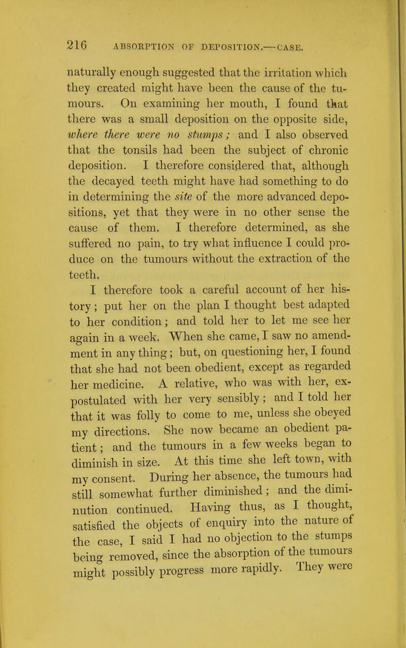 naturally enough suggested that the irritation which they created might have been the cause of the tu- mours. On examining her mouth, I found that there was a small deposition on the opposite side, where there were no stumps; and I also observed that the tonsils had been the subject of chronic deposition. I therefore consiflered that, although the decayed teeth might have had something to do in determining the site of the more advanced depo- sitions, yet that they were in no other sense the cause of them. I therefore determined, as she suffered no pain, to try what influence I could pro- duce on the tumours without the extraction of the teeth. I therefore took a careful account of her his- tory ; put her on the plan I thought best adapted to her condition; and told her to let me see her again in a week. When she came, I saw no amend- ment in any thing; but, on questioning her, I found that she had not been obedient, except as regarded her medicine. A relative, who was with her, ex- postulated with her very sensibly; and I told her that it was folly to come to me, unless she obeyed my directions. She now became an obedient pa- tient; and the tumours in a few weeks began to diminish in size. At this time she left town, with my consent. During her absence, the tumours had still somewhat further diminished; and the dimi- nution continued. Having thus, as I thought, satisfied the objects of enquiry into the nature of the case, I said I had no objection to the stumps being removed, since the absorption of the tumours might possibly progress more rapidly. They were