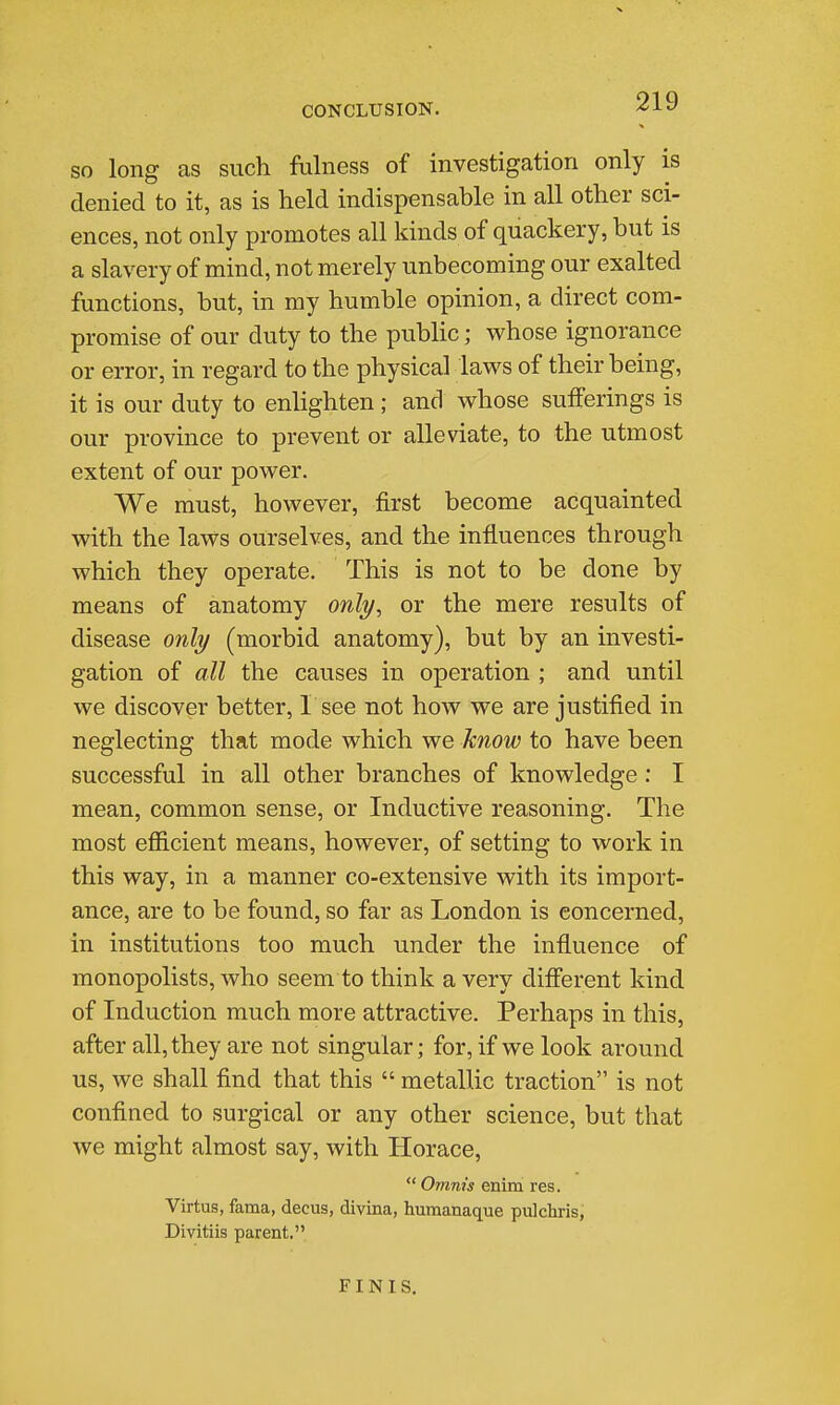 CONCLUSION. '^^^ SO long as such fulness of investigation only is denied to it, as is held indispensable in all other sci- ences, not only promotes all kinds of quackery, but is a slavery of mind, not merely unbecoming our exalted functions, but, in my humble opinion, a direct com- promise of our duty to the public; whose ignorance or error, in regard to the physical laws of their being, it is our duty to enlighten ; and whose suiferings is our province to prevent or alleviate, to the utmost extent of our power. We must, however, first become acquainted with the laws ourselves, and the influences through which they operate. This is not to be done by means of anatomy onli/, or the mere results of disease onli/ (morbid anatomy), but by an investi- gation of all the causes in operation ; and until we discover better, I see not how we are justified in neglecting that mode which we know to have been successful in all other branches of knowledge : I mean, common sense, or Inductive reasoning. The most efficient means, however, of setting to work in this way, in a manner co-extensive with its import- ance, are to be found, so far as London is concerned, in institutions too much under the influence of monopolists, who seem to think a very different kind of Induction much more attractive. Perhaps in this, after all, they are not singular; for, if we look around us, we shall find that this  metallic traction is not confined to surgical or any other science, but that we might almost say, with Horace,  Omnis enim res. Virtus, faraa, decus, divina, humanaque pulchris, Divitiis parent. FINIS,