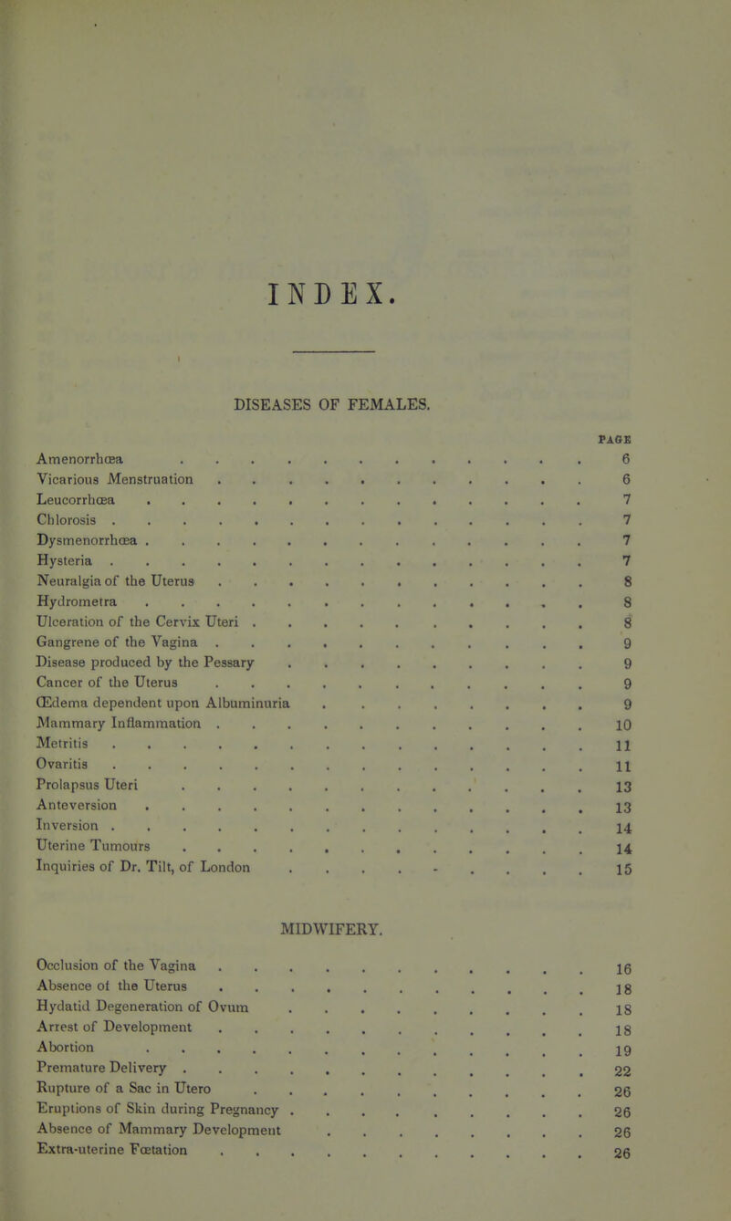 INDEX. DISEASES OF FEMALES. Amenorrhcea ............ 6 Vicarious Menstruation ........... 6 LeucorrliGea ............. 7 Chlorosis .............. 7 Dysmenorrhea 7 Hysteria 7 Neuralgia of the Uterus ........... 8 Hydrometra ............. 8 Ulceration of the Cervix Uteri .......... 8 Gangrene of the Vagina ........... 9 Disease produced by the Pessary 9 Cancer of the Uterus 9 (Edema dependent upon Albuminuria ........ 9 Mammary Inflammation ........... 10 Metritis H Ovaritis .............. 11 Prolapsus Uteri 13 Anteversion ............. 13 Inversion 14 Uterine Tumours 14 Inquiries of Dr. Tilt, of London ......... 15 MIDWIFERY. Occlusion of the Vagina Ig Absence ol the Uterus 18 Hydatid Degeneration of Ovum . . . . . . . , . ig Arrest of Development ........... 18 Abortion 19 Premature Delivery .22 Rupture of a Sac in Utero 26 Eruptions of Skin during Pregnancy .... ..... 26 Absence of Mammary Development ........ 26 Extra-uterine Foetation 26