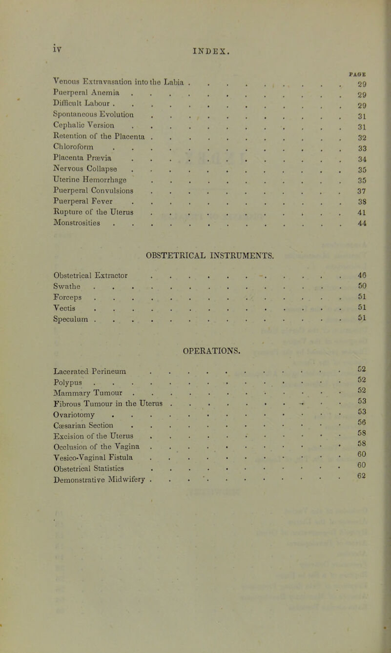 PAGE Venous Extravasation into the Labia 29 Puerperal Anemia 29 Difficult Labour ............. 29 Spontaneous Evolution 31 Cephalic Version 31 Retention of the Placenta 32 Chloroform 33 Placenta Prtevia 34 Nervous Collapse 35 Uterine Hemorrhage 35 Puerperal Convulsions 37 Puerperal Fever 38 Rupture of the Uterus 41 Monstrosities 44 OBSTETRICAL INSTRUMENTS. Obstetrical Extractor 46 Svifathe 50 Forceps 51 Vectis 51 Speculum 51 OPERATIONS. Lacerated Perineum Polypus 52 Mammary Tumour • Fibrous Tumour in the Uterus _ . . 53 Ovariotomy Caesarian Section Excision of the Uterus .58 Occlusion of the Vagina 58 Vesico-Vaginal Fistula Obstetrical Statistics CO Demonstrative Midwifery . . • '