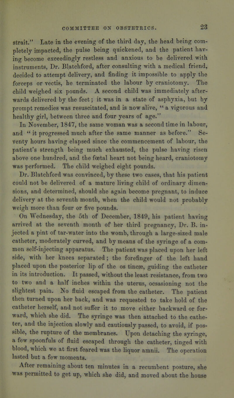 strait. Late in the evening of the third day, the head being com- pletely impacted, the pulse being quickened, and the patient hav- ing become exceedingly restless and anxious to be delivered with instruments. Dr. Blatchford, after consulting with a medical friend, decided to attempt delivery, and finding it impossible to apply the forceps or vectis, he terminated the labour by craniotomy. The child weighed six pounds. A second child was immediately after- wards delivered by the feet; it was in a state of asphyxia, but by prompt remedies was resuscitated, and is now alive,  a vigorous and healthy girl, between three and four years of age. In November, 1847, the same woman was a second time in labour, and  it progressed much after the same manner as before. Se- venty hours having elapsed since the commencement of labour, the patient's strength being much exhausted, the pulse having risen above one hundred, and the foetal heart not being heard, craniotomy was performed. The child weighed eight pounds. Dr. Blatchford was convinced, by these two cases, that his patient could not be delivered of a mature living child of ordinary dimen- sions, and determined, should she again become pregnant, to induce delivery at the seventh month, when the child would not probably weigh more than four or five pounds. On Wednesday, the 5th of December, 1849, his patient having arrived at the seventh month of her third pregnancy, Dr. B. in- jected a pint of tar-water into the womb, through a large-sized male catheter, moderately curved, and by means of the syringe of a com- mon self-injecting apparatus. The patient was placed upon her left side, with her knees separated; the forefinger of the left hand placed upon the posterior lip of the os tincfe, guiding the catheter in its introduction. It passed, without the least resistance, from two to two and a half inches within the uterus, ocsasioning not the slightest pain. No fluid escaped from the catheter. The patient then turned upon her back, and was requested to take hold of the catheter herself, and not sufier it to move either backward or for- ward, which she did. The syringe was then attached to the cathe- ter, and the injection slowly and cautiously passed, to avoid, if pos- sible, the rupture of the membranes. Upon detaching the syringe, a few spoonfuls of fluid escaped through the catheter, tinged with blood, which we at first feared was the liquor amnii. The operation lasted but a few moments. After remaining about ten minutes in a recumbent posture, she was permitted to get up, which she did, and moved about the house