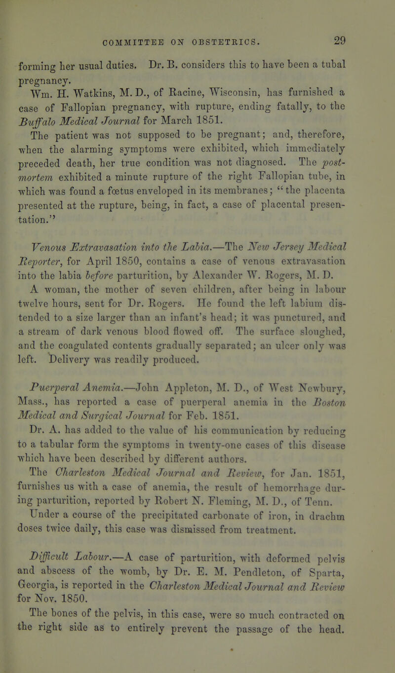 forming her usual duties. Dr. B. considers this to have been a tubal pregnancy. Wm. H. Watkins, M. D., of Racine, Wisconsin, has furnished a case of Fallopian pregnancy, with rupture, ending fatally, to the Buffalo Medical Journal for March 1851. The patient was not supposed to be pregnant; and, therefore, when the alarming symptoms were exhibited, which immediately preceded death, her true condition was not diagnosed. The post- mortem exhibited a minute rupture of the right Fallopian tube, in which was found a foetus enveloped in its membranes;  the placenta presented at the rupture, being, in fact, a case of placental presen- tation.'' Venous Extravasation into the Labia.—The New Jersey Medical ReiJorter, for April 1850, contains a case of venous extravasation into the labia before parturition, by Alexander W. Rogers, M. D. A woman, the mother of seven children, after being in labour twelve hours, sent for Dr. Rogers. He found the left labium dis- tended to a size larger than an infant's head; it was punctured, and a stream of dark venous blood flowed off*. The surface sloughed, and the coagulated contents gradually separated; an ulcer only was left. Delivery was readily produced. Puerperal Anemia.—John Appleton, M. D., of West Newbury, Mass., has reported a case of puerperal anemia in the Boston Medical and Surgical Journal for Feb. 1851. Dr. A. has added to the value of his communication by reducing to a tabular form the symptoms in twenty-one cases of this disease which have been described by different authors. The Charleston Medical Journal and Bevieiv, for Jan. 1851, furnishes us with a case of anemia, the result of hemorrhacre dur- ing parturition, reported by Robert N. Fleming, M. D., of Tenn. Under a course of the precipitated carbonate of iron, in drachm doses twice daily, this case was dismissed from treatment. Difficult Labour.—A case of parturition, with deformed pelvis and abscess of the womb, by Dr. E. M. Pendleton, of Sparta, Georgia, is reported in the Charleston 3fedical Journal and Review for Nov. 1850. The bones of the pelvis, in this case, were so much contracted on the right side as to entirely prevent the passage of the head.