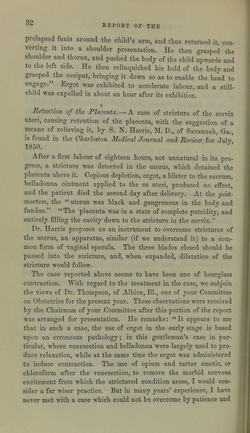 REPORT OF THE prolapsed funis around the child's arm, and thus returned it, con- verting it into a shoulder presentation. He then grasped the shoulder and thorax, and pushed the hody of the child upwards and to the left side. He then relinquished his hold of the body and grasped^^the occiput, bringing it down so as to enable the head to engage. Ergot was exhibited to accelerate labour, and a still- child was expelled in about an hour after its exhibition. • Retention of the Placenta. — A case of stricture of the cervix uteri, causing retention of the placenta, with the suggestion of a means of relieving it, by S. N. Harris, M. D., of Savannah, Ga., is found in the Charleston Medical Journal and Review for July, 1850. After a first labour of eighteen hours, not unnatural in its pro- gress, a stricture was detected in the uterus, which detained the placenta above it. Copious depletion, ergot, a blister to the sacrum, belladonna ointment applied to the os uteri, produced no effect, and the patient died the second day after delivery. At the po'st- mortem, the  uterus was black and gangrenous in the body and fundus. The placenta was in a state of complete putridity, and entirely filling the cavity down to the stricture in the cervix. Dr. Harris proposes as an instrument to overcome strictures of the uterus, an apparatus, similar (if we understand it) to a com- mon form of vaginal specula. The three blades closed should be passed into the stricture, and, when expanded, dilatation of the stricture would follow. The case reported above seems to have been one of hourglass contraction. With regard to the treatment in the case, we subjoin the views of Dr. Thompson, of Albion, 111., one of your Committee on Obstetrics for the present year. These observations were received by the Chairman of your Committee after this portion of the report was arranged for presentation. He remarks:  It appears to me that in such a case, the use of ergot in the early stage is based upon an erroneous pathology; in this gentleman's case in par- ticular, where venesection and belladonna were largely used to pro- duce relaxation, while at the same time the ergot was administered to induce contraction. The use of opium and tartar emetic, or chloroform after the venesection, to remove the morbid nervous excitement from which the strictured condition arose, I would con- sider a far wiser practice. But in many years' experience, I have never met with a case which could not b'i overcome by patience and