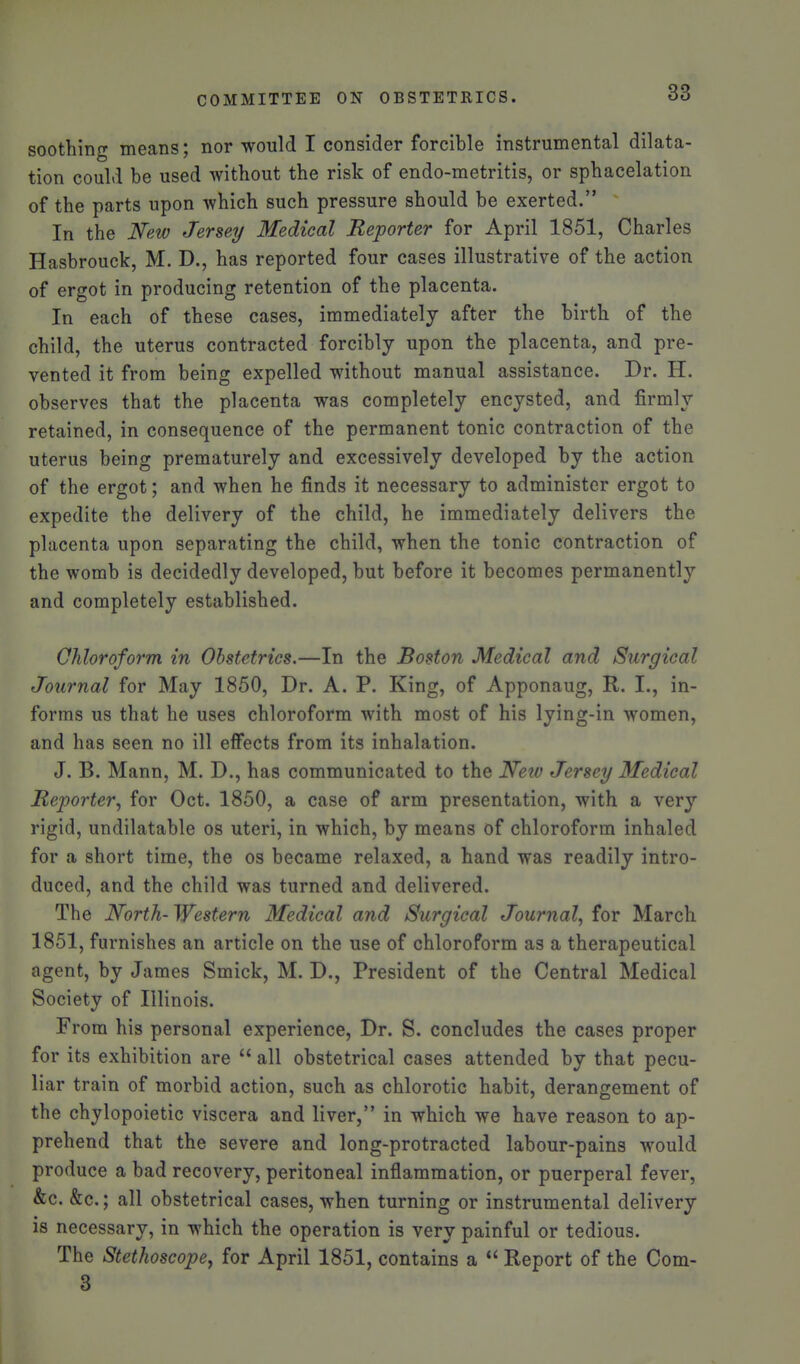 soothing means; nor would I consider forcible instrumental dilata- tion could be used without the risk of endo-metritis, or sphacelation of the parts upon which such pressure should be exerted. In the New Jersey Medical Reporter for April 1851, Charles Hasbrouck, M. D., has reported four cases illustrative of the action of ergot in producing retention of the placenta. In each of these cases, immediately after the birth of the child, the uterus contracted forcibly upon the placenta, and pre- vented it from being expelled without manual assistance. Dr. H. observes that the placenta was completely encysted, and firmly retained, in consequence of the permanent tonic contraction of the uterus being prematurely and excessively developed by the action of the ergot; and when he finds it necessary to administer ergot to expedite the delivery of the child, he immediately delivers the placenta upon separating the child, when the tonic contraction of the womb is decidedly developed, but before it becomes permanently and completely established. Chloroform in Obstetrics.—In the Boston Medical and Surgical Journal for May 1850, Dr. A. P. King, of Apponaug, R. I., in- forms us that he uses chloroform with most of his lying-in women, and has seen no ill effects from its inhalation. J. B. Mann, M. D., has communicated to the Neiv Jersey Medical Reporter., for Oct. 1850, a case of arm presentation, with a very rigid, undilatable os uteri, in which, by means of chloroform inhaled for a short time, the os became relaxed, a hand was readily intro- duced, and the child was turned and delivered. The North- Western Medical and Surgical Journal^ for March 1851, furnishes an article on the use of chloroform as a therapeutical agent, by James Smick, M. D., President of the Central Medical Society of Illinois. From his personal experience. Dr. S. concludes the cases proper for its exhibition are  all obstetrical cases attended by that pecu- liar train of morbid action, such as chlorotic habit, derangement of the chylopoietic viscera and liver, in which we have reason to ap- prehend that the severe and long-protracted labour-pains would produce a bad recovery, peritoneal inflammation, or puerperal fever, &c. &c.; all obstetrical cases, when turning or instrumental delivery is necessary, in which the operation is very painful or tedious. The Stethoscope^ for April 1851, contains a  Report of the Com- 3