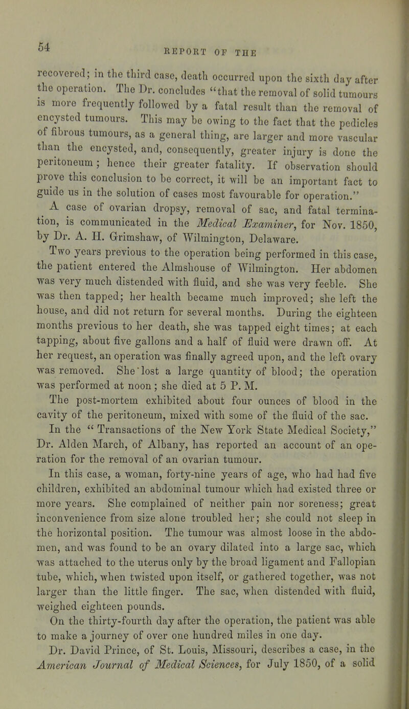 REPORT or THE recovered; in the third case, death occurred upon the sixth day after the operation. The Dr. concludes that the removal of solid tumours IS more frequently followed by a fatal result than the removal of encysted tumours. This may be owing to the fact that the pedicles of fibrous tumours, as a general thing, are larger and more vascular than the encysted, and, consequently, greater injury is done the peritoneum ; hence their greater fatality. If observation should prove this conclusion to be correct, it will be an important fact to guide us in the solution of cases most favourable for operation. ^ A case of ovarian dropsy, removal of sac, and fatal termina- tion, is communicated in the Medical Uxaminer, for Nov. 1850, by Dr. A. H. Grimshaw, of Wilmington, Del aware. Two years previous to the operation being performed in this case, the patient entered the Almshouse of Wilmington. Her abdomen was very much distended with fluid, and she was very feeble. She was then tapped; her health became much improved; she left the house, and did not return for several months. During the eighteen months previous to her death, she was tapped eight times; at each tapping, about five gallons and a half of fluid were drawn ofi. At her request, an operation was finally agreed upon, and the left ovary was removed. She lost a large quantity of blood; the operation was performed at noon; she died at 5 P. M. The post-mortem exhibited about four ounces of blood in the cavity of the peritoneum, mixed with some of the fluid of the sac. In the  Transactions of the New York State Medical Society, Dr. Alden March, of Albany, has reported an account of an ope- ration for the removal of an ovarian tumour. In this case, a woman, forty-nine years of age, who had had five children, exhibited an abdominal tumour which had existed three or more years. She complained of neither pain nor soreness; great inconvenience from size alone troubled her; she could not sleep in the horizontal position. The tumour was almost loose in the abdo- men, and was found to be an ovary dilated into a large sac, which was attached to the uterus only by the broad ligament and Fallopian tube, which, when twisted upon itself, or gathered together, was not larger than the little finger. The sac, when distended with fluid, weighed eighteen pounds. On the thirty-fourth day after the operation, the patient was able to make a journey of over one hundred miles in one day. Dr. David Prince, of St. Louis, Missouri, describes a case, in the American Journal of Medical Sciences, for July 1850, of a solid