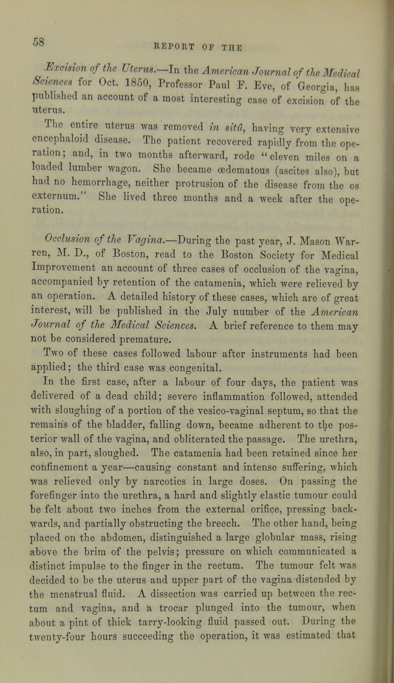 REPORT OF THE Excision of the Uterus.—In the American Journal of the Medical Sciences for Oct. 1850, Professor Paul F. Eve, of Georgia, has published an account of a most interesting case of excision of the uterus. The entire uterus was removed in sitfi, having very extensive encephaloid disease. The patient recovered rapidly from the ope- ration; and, in two months afterward, rode eleven miles on a loaded lumber wagon. She became oedematous (ascites also), but had no hemorrhage, neither protrusion of the disease from the os externum. She lived three months and a week after the ope- ration. Occlusion of the Vagina.—'During the past year, J. Mason War- ren, M. D., of Boston, read to the Boston Society for Medical Improvement an account of three cases of occlusion of the vajrina, accompanied by retention of the catamenia, which were relieved by an operation. A detailed history of these cases, which are of great interest, will be published in the July number of the American Journal of the Medical Sciences. A brief reference to them may not be considered premature. Two of these cases followed labour after instruments had been applied; the third case was congenital. In the first case, after a labour of four days, the patient was delivered of a dead child; severe inflammation followed, attended with sloughing of a portion of the vesico-vaginal septum, so that the remains of the bladder, falling down, became adherent to the pos- terior wall of the vagina, and obliterated the passage. The urethra, also, in part, sloughed. The catamenia had been retained since her confinement a year—causing constant and intense suffering, which was relieved only by narcotics in large doses. On passing the forefinger into the urethra, a hard and slightly elastic tumour could be felt about two inches from the external orifice, pressing back- wards, and partially obstructing the breech. The other hand, being placed on the abdomen, distinguished a large globular mass, rising above the brim of the pelvis; pressure on which communicated a distinct impulse to the finger in the rectum. The tumour felt was decided to be the uterus and upper part of the vagina distended by the menstrual fluid. A dissection was carried up between the rec- tum and vagina, and a trocar plunged into the tumour, when about a pint of thick tarry-looking fluid passed out. During the twenty-four hours succeeding the operation, it was estimated that