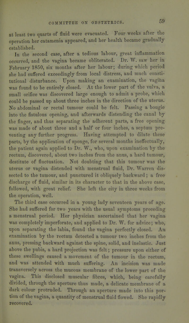 at least two quarts of fluid were evacuated. Four weeks after the operation her catamenia appeared, and her health became gradually established. In the second case, after a tedious labour, great inflammation occurred, and the vagina became obliterated. Dr. W. saw her in February 1850, six months after her labour; during which period she had sufiered exceedingly from local distress, and much consti- tutional disturbance. Upon making an examination, the vagina was found to be entirely closed. At the lower part of the vulva, a small orifice was discovered large enough to admit a probe, which could be passed up about three inches in the direction of the uterus. No abdominal or rectal tumour could be felt. Passing a bougie into the fistulous opening, and afterwards distending the canal by the finger, and thus separating the adherent parts, a free opening was made of about three and a half or four inches, a septum pre- venting any further progress. Having attempted to dilate these parts, by the application of sponge, for several months ineffectually, the patient again applied to Dr. W., who, upon examination by the rectum, discovered, about two inches from the anus, a hard tumour, destitute of fluctuation. Not doubting that this tumour was the uterus or vagina distended with menstrual fluid, Dr. AVarren dis- sected to the tumour, and punctured it obliquely backward ; a free discharge of fluid, similar in its character to that in the above case, followed, with great relief. She left the city in three weeks from the operation, well. The third case occurred in a young lady seventeen years of age. She had suff'ered for two years with the usual symptoms preceding a menstrual period. Her physician ascertained that her vagina was completely imperforate, and applied to Dr. W. for advice; who, upon separating the labia, found the vagina perfectly closed. An examination by the rectum detected a tumour two inches from the anus, pressing backward against the spine, solid, and inelastic. Just above the pubis, a hard projection was felt; pressure upon either of these swellings caused a movement of the tumour in the rectum, and was attended with much sufi^ering. An incision was made transversely across the mucous membrane of the lower part of the vagina. This disclosed muscular fibres, which, being carefully divided, through the aperture thus made, a delicate membrane of a dark colour protruded. Through an aperture made into this por- tion of the vagina, a quantity of menstrual fluid flowed. She rapidly recovered.