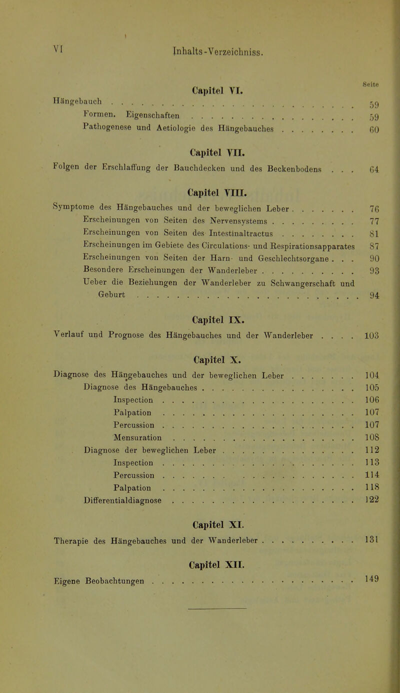 „ Seite Capitel VI. Hängebauch Formen. Eigenschaften 59 Pathogenese und Aetiologie des Hängebauches 60 Capitel VII. Folgen der Erschlaffung der Bauchdecken und des Beckenbodens ... G4 Capitel VIII. Symptorae des Hängebauches und der beweglichen Leber 76 Erscheinungen von Seiten des Nervensystems 77 Erscheinungen von Seiten des Intestinaltractus 81 Erscheinungen im Gebiete des Circulations- und Respirationsapparates 87 Erscheinungen von Seiten der Harn- und Geschlechtsorgane ... 90 Besondere Erscheinungen der Wanderleber 93 Ueber die Beziehungen der Wanderleber zu Schwangerschaft und Geburt 94 Capitel IX. Verlauf und Prognose des Hängebauches und der Wanderleber .... 103 Capitel X. Diagnose des Hängebauches und der beweglichen Leber 104 Diagnose des Hängebauches 105 Inspection 106 Palpation 107 Percussion 107 Mensuration 108 Diagnose der beweglichen Leber 112 Inspection 113 Percussion 114 Palpation 118 Differentialdiagnose 122 Capitel XI. Therapie des Hängebauches und der Wanderleber 131 Eigene Beobachtungen Capitel XII. 149