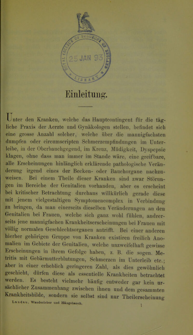 Einleitung. Ij nter den Kranken, welche das Haupteontingent fiir die täg- liche Praxis der Aerzte und Gynäkologen stellen, befindet sich eine grosse Anzahl solcher, welche über die mannigfachsten dumpfen oder circumscripten Schraerzemptindungen im Unter- leibe, in der Oberbauchgegend, im Kreuz, Müdigkeit, Dyspepsie klagen, ohne dass man immer im Stande wäre, eine greifbare, alle Erscheinungen hinlänglich erklärende pathologische Verän- derung irgend eines der Becken- oder Bauchorgane nachzu- weisen. Bei einem Theile dieser Kranken sind zwar Störun- gen im Bereiche der Genitalien vorhanden, aber es erscheint bei kritischer Betrachtung durchaus willkürlich gerade diese mit jenem vielgestaltigen Symptomencomplex in Verbindung zu bringen, da man einerseits dieselben Veränderungen an den Genitalien bei Frauen, welche sich ganz wohl fühlen, andrer- seits jene mannigfachen Krankheitserscheinungen bei Frauen mit völlig normalen Geschlechtsorganen antrifft. Bei einer anderen hierher gehörigen Gruppe von Kranken existiren freilich Ano- malien im Gebiete der Genitalien, welche unzweifelhaft gewisse Erscheinungen in ihrem Gefolge haben, z. B. die sogen. Me- tritis mit Gebärmutterblutungeu, Schmerzen im Unterleib etc.; aber in einer erheblich geringeren Zahl, als dies gewöhnlich geschieht, dürfen diese als essentielle Krankheiten betrachtet werden. Es besteht vielmehr häufig entweder gar kein ur- sächlicher Zusammenhang zwischen ihnen und dem gesammten Krankheitsbilde, sondern sie selbst sind nur Theilerscheiuung Landau, Wanderleber und Häugebauch.