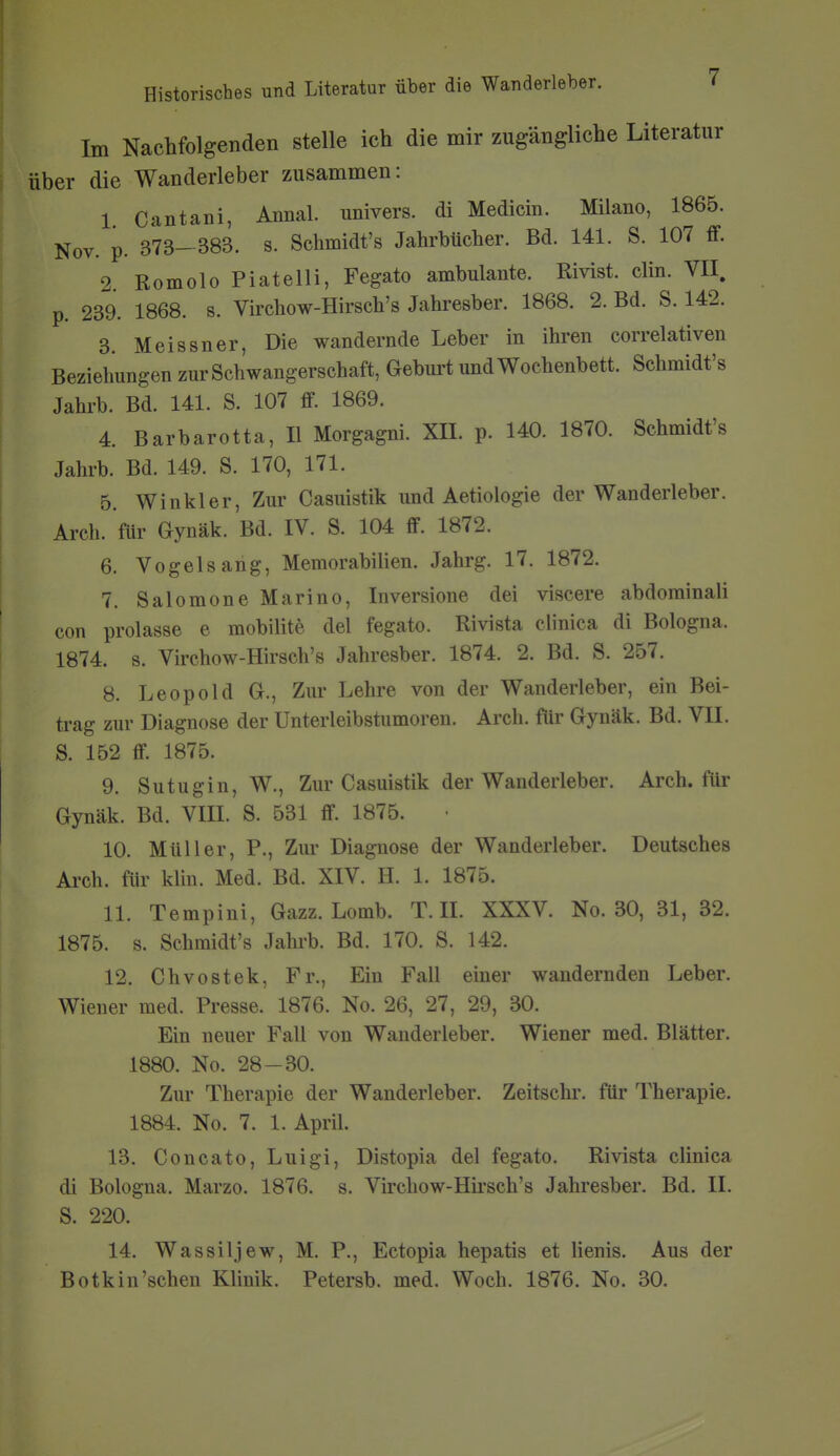 Im Nachfolgenden stelle ich die mir zugängliche Literatur über die Wanderleber zusammen: 1 Cantani, Annal. univers. di Medicin. Milano, 1865. Nov. p. 373- 383. s. Schmidt's Jahrbücher. Bd. 141. S. 107 ff. 2. Romolo Piatelli, Fegato ambulante. Rivist. clin. VII. p. 239. 1868. s. Virchow-Hirsch's Jahresber. 1868. 2. Bd. S. 142. 3. Meissner, Die wandernde Leber in ihren correlativen Beziehungen zur Schwangerschaft, Gebm-t und Wochenbett. Schmidt's Jahrb. Bd. 141. S. 107 ff. 1869. 4. Barbarotta, II Morgagni. XII. p. 140. 1870. Schmidt's Jahrb. Bd. 149. S. 170, 171. 5. Winkler, Zur Casuistik und Aetiologie der Wanderleber. Arch. für Gynäk. Bd. IV. S. 104 ff. 1872. 6. Vogelsang, Memorabilien. Jahrg. 17. 1872. 7. Salomone Marino, Inversione dei viscere abdorainali con prolasse e mobilite del fegato. Rivista clinica di Bologna. 1874. s. Virchow-Hirsch's Jahresber. 1874. 2. Bd. S. 257. 8. Leopold G., Zur Lehre von der Wanderleber, ein Bei- trag zur Diagnose der Unterleibsüimoren. Arch. ftir Gynäk. Bd. VII. S. 152 ff. 1875. 9. Sutugin, W., Zur Casuistik der Wanderleber. Arch. für Gynäk. Bd. VIII. S. 531 ff. 1875. 10. Müller, P., Zur Diagnose der Wanderleber. Deutsches Arch. für klin. Med. Bd. XIV. H. 1. 1875. 11. Tempini, Gazz. Lomb. T.II. XXXV. No. 30, 31, 32. 1875. s. Schmidt's Jahrb. Bd. 170. S. 142. 12. Chvostek, Fr., Ein Fall einer wandernden Leber. Wiener med. Presse. 1876. No. 26, 27, 29, 30. Ein neuer Fall von Wanderleber. Wiener med. Blätter. 1880. No. 28-30. Zur Therapie der Wanderleber. Zeitschi, für Therapie. 1884. No. 7. 1. April. 13. Concato, Luigi, Distopia del fegato. Rivista clinica di Bologna, Marzo. 1876. s. Virchow-Hirsch's Jahresber. Bd. II. S. 220. 14. Wassiljew, M. P., Ectopia hepatis et Henis. Aus der Botkin'schen Klinik. Petersb. med. Woch. 1876. No. 30.