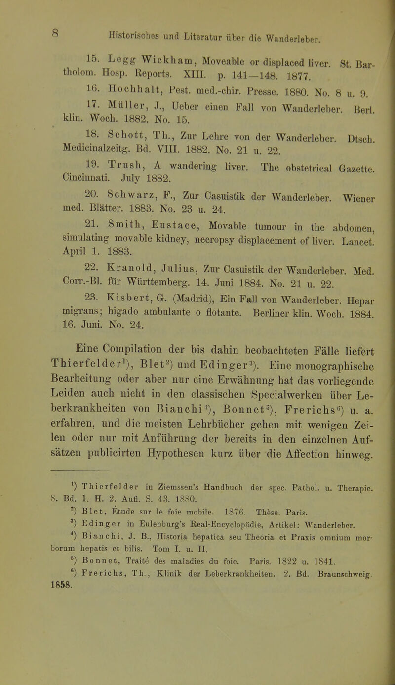 15. Legg Wickham, Moveable or displaced liver. St. Bar- tholom. Hosp. Reports. XIII. p. 141—148. 1877. 16. Hochhält, Pest, med.-chir. Presse. 1880. No. 8 u. 9. 17. Müller, J., Ueber einen Fall von Wanderleber. Berl klin. Woch. 1882. No. 15. 18. Schott, Th., Zui- Lehi-e von der Wanderleber. Dtsch. Medicinalzeitg. Bd. VIII. 1882. No. 21 u. 22. 19. Trush, A wandering liver. The obstetrical Gazette. Cincinnati. July 1882. 20. Schwarz, F., Zur Casuistik der Wanderleber. Wiener med. Blätter. 1883. No. 23 u. 24. 21. Smith, Eustace, Movable tumour in the abdomen, simulating movable kidney, necropsy displacement of liver. Lancet April 1. 1883. 22. Kranold, Julius, Zur Casuistik der Wanderleber. Med. Corr.-Bl. für Württemberg. 14. Juni 1884. No. 21 u. 22. 23. Kisbert,G. (Madrid), Ein FaU von Wanderleber. Hepar migrans; higado ambulante o flotante. Berliner klin. Woch. 1884. 16. Juni. No. 24. Eine Compilation der bis dahin beobachteten Fälle liefert Thierfelder^), Blet^) und Edinger^). Eine monographische Bearbeitung oder aber nur eine Erwähnung hat das vorliegende Leiden auch nicht in den classischen Specialv^erken über Le- berkrankheiten von Bianchi^), Bonnet-^), Frerichs«) u. a. erfahren, und die meisten Lehrbücher gehen mit wenigen Zei- len oder nur mit Anführung der bereits in den einzelnen Auf- sätzen publicirten Hypothesen kurz über die Affection hinweg. ') Thierfelder in Ziemssen's Handbuch der spec. Pathol. u. Therapie. 8. Bd. 1. H. 2. Aufl. S. 43. 1880. Biet, Etüde sur le foie mobile. 1876. These. Paris. ^) Edinger in Eulenburg's Real-Encycloptädie, Artikel: Wanderleber. *) Bianchi, J. B., Historia hepatica seu Theoria et Praxis omnium mor- borum hepatis et bilis. Tom I. u. II. ^) Bonnet, Traite des maladies du foie. Paris. 18'i2 u. 1841. *) Frerichs, Tb., KHnik der Leberkrankheiten. 2. Bd. Braunschweig. 1858.