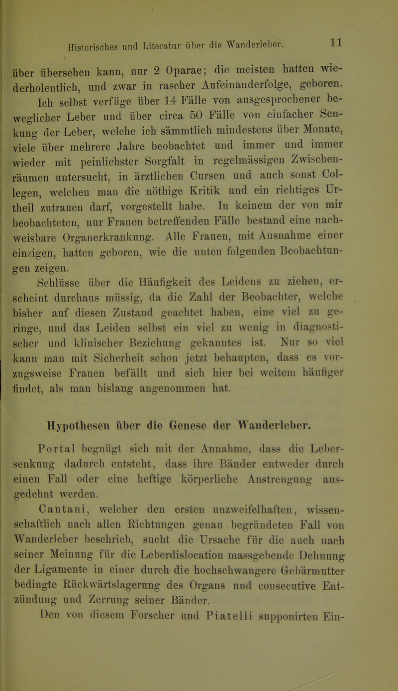 Über übersehen kann, nur 2 Oparae; die meisten hatten wie- ^ derholentlich, und zwar in rascher Aufeinanderfolge, geboren. Ich selbst verfüge über 14 Fälle von ausgesprochener be- weglicher Leber und über circa 50 Fälle von einfacher Sen- kung der Leber, welche ich sämmtlich mindestens über Monate, viele über mehrere Jahre beobachtet und immer und immer wieder mit peinlichster Sorgfalt in regelmässigen Zwischen- räumen untersucht, in ärztlichen Cursen und auch sonst Col- legen, welchen man die nöthige Kritik und ein richtiges Ür- theil zutrauen darf, vorgestellt habe. In keinem der von mir beobachteten, nur Frauen betreffenden Fälle bestand eine nach- weisbare Orgauerkrankung. Alle Frauen, mit Ausnahme einer einzigen, hatten geboren, wie die unten folgenden Beobachtun- gen zeigen. Schlüsse über die Häufigkeit des Leidens zu ziehen, er- scheint durchaus müssig, da die Zahl der Beobachter, welche bisher auf diesen Zustand geachtet haben, eine viel zu ge- ringe, und das Leiden selbst ein viel zu wenig in diagnosti- scher und klinischer Beziehung gekanntes ist. Nur so viel kann mau mit Sicherheit schon jetzt behaupten, dass es vor- zugsweise Frauen befällt und sich hier bei weitem häuüger findet, als man bislang angenommen hat. ' Hypothesen über die Genese der Wanderleber. Portal begnügt sich mit der Annahme, dass die Leber- I Senkung dadurch entsteht, dass ihre Bänder entweder durch einen Fall oder eine heftige körperliche Anstrengung aus- I gedehnt werden. Cantani, welcher den ersten unzweifelhaften, wissen- I schaftlich nach allen Richtungen genau begründeten Fall von Wanderleber beschrieb, sucht die Ursache für die auch nach seiner Meinung für die Leberdislocation massgebende Dehnung der Ligamente in einer durch die hochschwangere Gebärmutter bedingte Rückwärtslagerung des Organs und consecutive Ent- zündung und Zerrung seiner Bänder. Den von diesem Forscher und Plate Iii supponirten Ein-