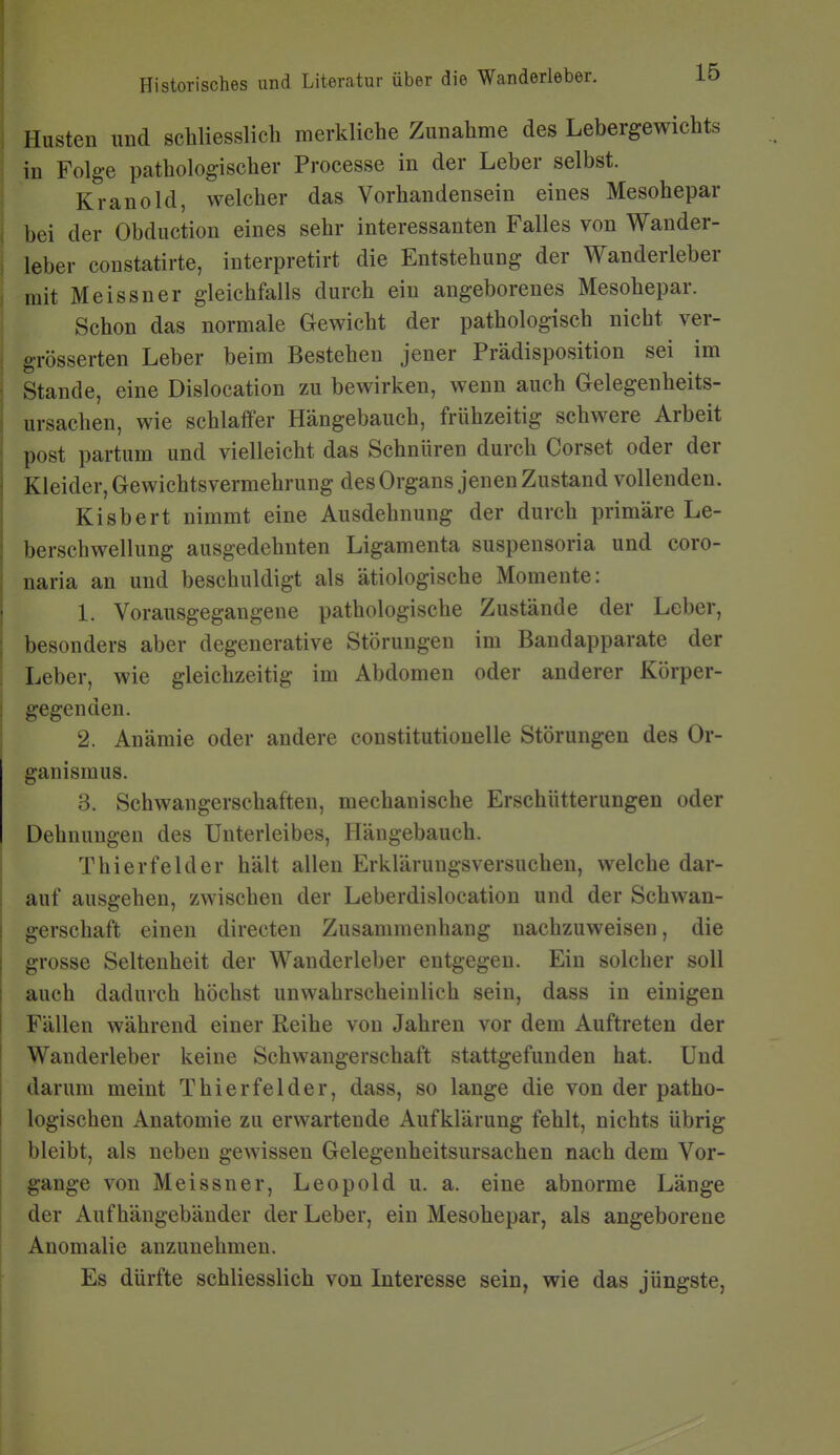 Husten und schliesslich merkliche Zunahme des Lebergewichts in Folge pathologischer Processe in der Leber selbst. Kranold, welcher das Vorhandensein eines Mesohepar bei der Obduction eines sehr interessanten Falles von Wander- leber coustatirte, interpretirt die Entstehung der Wanderleber mit Meissner gleichfalls durch ein angeborenes Mesohepar. Schon das normale Gewicht der pathologisch nicht ver- grösserten Leber beim Bestehen jener Prädisposition sei im Stande, eine Dislocation zu bewirken, wenn auch Gelegenheits- ursachen, wie schlaffer Hängebauch, frühzeitig schwere Arbeit post partum und vielleicht das Schnüren durch Corset oder der Kleider, Gewichtsvermehrung des Organs jenen Zustand vollenden. Kisbert nimmt eine Ausdehnung der durch primäre Le- berschwellung ausgedehnten Ligamenta suspensoria und coro- naria an und beschuldigt als ätiologische Momente: 1. Vorausgegangene pathologische Zustände der Leber, besonders aber degenerative Störungen im Bandapparate der Leber, wie gleichzeitig im Abdomen oder anderer Körper- gegenden. 2. Anämie oder andere constitutionelle Störungen des Or- ganismus. 3. Schwangerschaften, mechanische Erschütterungen oder Dehnungen des Unterleibes, Hängebauch. Thierfelder hält allen Erklärungsversuchen, welche dar- auf ausgehen, zwischen der Leberdislocation und der Schwan- gerschaft einen directen Zusammenhang nachzuweisen, die grosse Seltenheit der Wanderleber entgegen. Ein solcher soll auch dadurch höchst unwahrscheinlich sein, dass in einigen Fällen während einer Reihe von Jahren vor dem Auftreten der Wanderleber keine Schwangerschaft stattgefunden hat. Und darum meint Thierfelder, dass, so lange die von der patho- logischen Anatomie zu erwartende Aufklärung fehlt, nichts übrig bleibt, als neben gewissen Gelegenheitsursachen nach dem Vor- gange von Meissner, Leopold u. a. eine abnorme Länge der Auf hängebänder der Leber, ein Mesohepar, als angeborene Anomalie anzunehmen. Es dürfte schliesslich von Interesse sein, wie das jüngste,