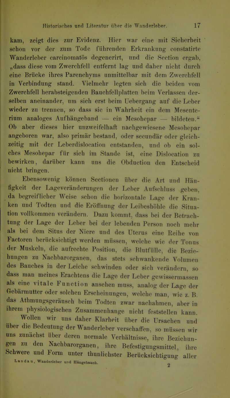 kam, zei^t dies zur Evidenz. Hier war eine mit Sicherheit schon vor der zum Tode führenden Erkrankung constatirte Wanderleber carcinomatös degenerirt, und die Section ergab, „dass diese vom Zwerchfell entfernt lag und daher nicht durch eine Brücke ihres Parenchyms unmittelbar mit dem Zwerchfell in Verbindung stand. Vielmehr legten sich die beiden vom Zwerchfell herabsteigenden Bauchfellplatten beim Verlassen der- selben aneinander, um sich erst beim üebergang auf die Leber wieder zu trennen, so dass sie in Wahrheit ein dem Mesente- rium analoges Aufhängeband — ein Mesohepar — bildeten. Ob aber dieses hier unzweifelhaft nachgewiesene Mesohepar angeboren war, also primär bestand, oder secundär oder gleich- zeitig mit der Leberdislocation entstanden, und ob ein sol- ches Mesohepar für sich im Stande ist, eine Dislocation zu bewirken, darüber kann uns die Obduction den Entscheid nicht bringen. Ebensowenig können Sectionen über die Art und Häu- figkeit der Lageveränderungen der Leber Aufsehluss geben, ^ da begreiflicher Weise schon die horizontale Lage der Kran- ken und Todten und die Eröffnung der Leibeshöhle die Situa- tion vollkommen verändern. Dazu kommt, dass bei der Betrach- tung der Lage der Leber bei der lebenden Person noch mehr als bei dem Situs der Niere und des Uterus eine Reihe von Factoren berücksichtigt werden müssen, welche wie der Tonus der Muskeln, die aufrechte Position, die Blutfülle, die Bezie- hungen zu Nachbarorganen, das stets schwankende Volumen des Bauches in der Leiche schwinden oder sich verändern, so dass man meines Erachtens die Lage der Leber gewissermassen als eine vitale Function ansehen muss, analog der Lage der Gebärmutter oder solchen Erscheinungen, welche man, wie z. B. das Athmungsgeräusch beim Todten zwar nachahmen, aber in ihrem physiologischen Zusammenhange nicht feststellen kann. Wollen wir uns daher Klarheit über die Ursachen und Uber die Bedeutung der Wanderleber verschaffen, so müssen wir uns zunächst über deren normale Verhältnisse, ihre Beziehun- gen zu den Nachbarorganen, ihre Befestigungsmittel, ihre Schwere und Form unter thunlichster Berücksichtigung aller Landau, Wanderleber und Hängebauch. 2