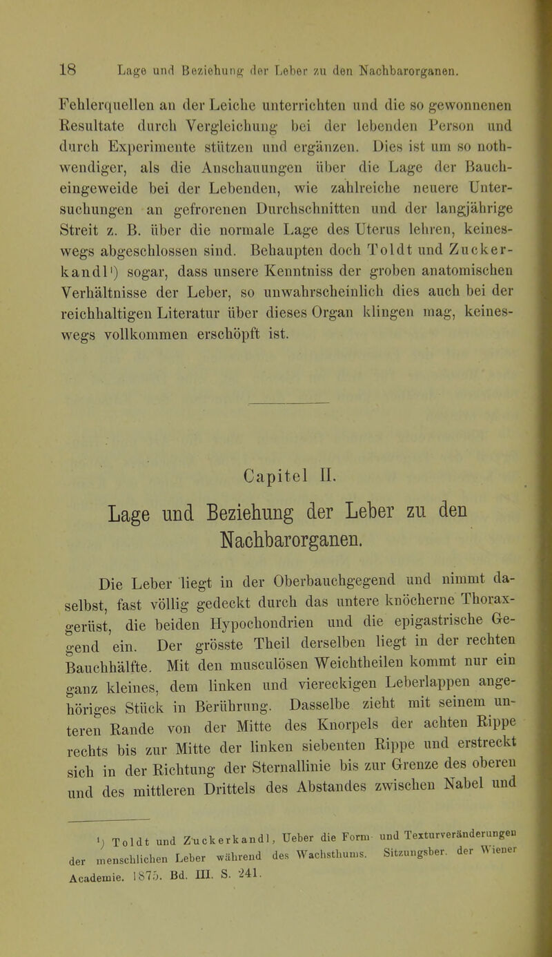 Fehlerquellen an der Leiche unterrichten und die so gewonnenen Resultate durch Vergleichung bei der lebenden Person und durch Experimente stützen und ergänzen. Dies ist um so noth- wendiger, als die Anschauungen über die Lage der Bauch- eingeweide bei der Lebenden, wie zahlreiche neuere Unter- suchungen an gefrorenen Durchschnitten und der langjährige Streit z. B. über die normale Lage des Uterus lehren, keines- wegs abgeschlossen sind. Behaupten doch Toi dt und Zucker- kandl') sogar, dass unsere Kenntniss der groben anatomischen Verhältnisse der Leber, so unwahrscheinlich dies auch bei der reichhaltigen Literatur über dieses Organ klingen mag, keines- wegs vollkommen erschöpft ist. Capitel IL Lage und Beziehung der Leber zu den Nachbarorganen. Die Leber liegt in der Oberbauchgegend und nimmt da- selbst, fast völlig gedeckt durch das untere knöcherne Thorax- gerüst, die beiden Hypochondrien und die epigastrische Ge- gend ein. Der grösste Theil derselben liegt in der rechten Bauchhälfte. Mit den musculösen Weichtheilen kommt nur ein ganz kleines, dem linken und viereckigen Leberlappen ange- höriges Stück in Berührung. Dasselbe zieht mit seinem un- teren Rande von der Mitte des Knorpels der achten Rippe rechts bis zur Mitte der linken siebenten Rippe und erstreckt sich in der Richtung der Sternallinie bis zur Grenze des oberen und des mittleren Drittels des Abstandes zwischen Nabel und «; Toldt und Zmckerk andl, Ueber die Form und Texturveränderungeu der menschlichen Leber während des Wachsthun^s. Sit.ungsber. der ^^ lener Academie. 187Ö. Bd. III. S. Ul.