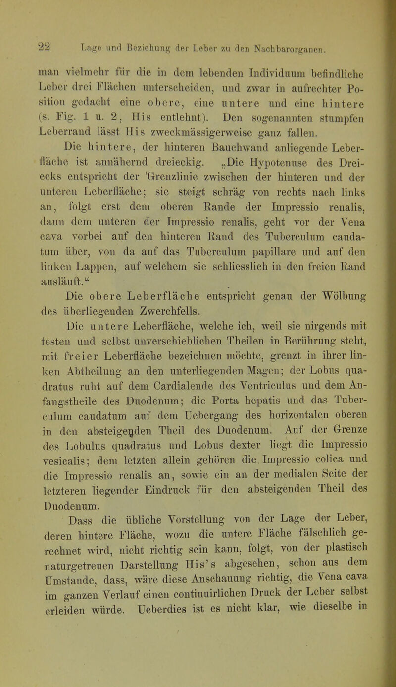 man vielmehr für die in dem lebenden Individuum befindliche Leber drei Flächen unterscheiden, und zwar in aufrechter Po- sition gedacht eine obere, eine untere und eine hintere (s. Fig. 1 u. 2, His entlehnt). Den sogenannten stumpfen Leberrand lässt His zweckmässigerweise ganz fallen. Die hintere, der hinteren Bauch wand anliegende Leber- fläche ist annähernd dreieckig. „Die Hypotenuse des Drei- ecks entspricht der 'Grenzlinie zwischen der hinteren und der unteren Leberfläche; sie steigt schräg von rechts nach links an, folgt erst dem oberen Rande der Impressio renalis, dann dem unteren der Impressio renalis, geht vor der Vena Cava vorbei auf den hinteren Rand des Tuberculum cauda- tum über, von da anf das Tuberculum papilläre und auf den linken Lappen, auf welchem sie schliesslich in den freien Rand ausläuft. Die obere Leber fläche entspricht genau der Wölbung des überliegenden Zwerchfells. Die untere Leberfläche, welche ich, weil sie nirgends mit festen und selbst unverschieblichen Theilen in Berührung steht, mit fi-eier Leberfläche bezeichnen möchte, grenzt in ihrer lin- ken Abtheilung an den unterliegenden Magen; der Lobus qua- dratus ruht auf dem Cardialende des Ventriculus und dem An- fangstheile des Duodenum; die Porta hepatis und das Tuber- culum caudatum auf dem üebergang des horizontalen oberen in den absteigenden Theil des Duodenum. Auf der Grenze des Lobulus quadratus und Lobus dexter liegt die Impressio vesicalis; dem letzten allein gehören die. Impressio colica und die Impressio renalis an, sowie ein an der medialen Seite der letzteren liegender Eindruck für den absteigenden Theil des Duodenum. Dass die übliche Vorstellung von der Lage der Leber, deren hintere Fläche, wozu die untere Fläche fälschlich ge- rechnet wird, nicht richtig sein kann, folgt, von der plastisch naturgetreuen Darstellung His's abgesehen, schon aus dem Umstände, dass, wäre diese Anschauung richtig, die Vena cava im ganzen Verlauf einen continuirlichen Druck der Leber selbst erleiden würde. Ueberdies ist es nicht klar, wie dieselbe in