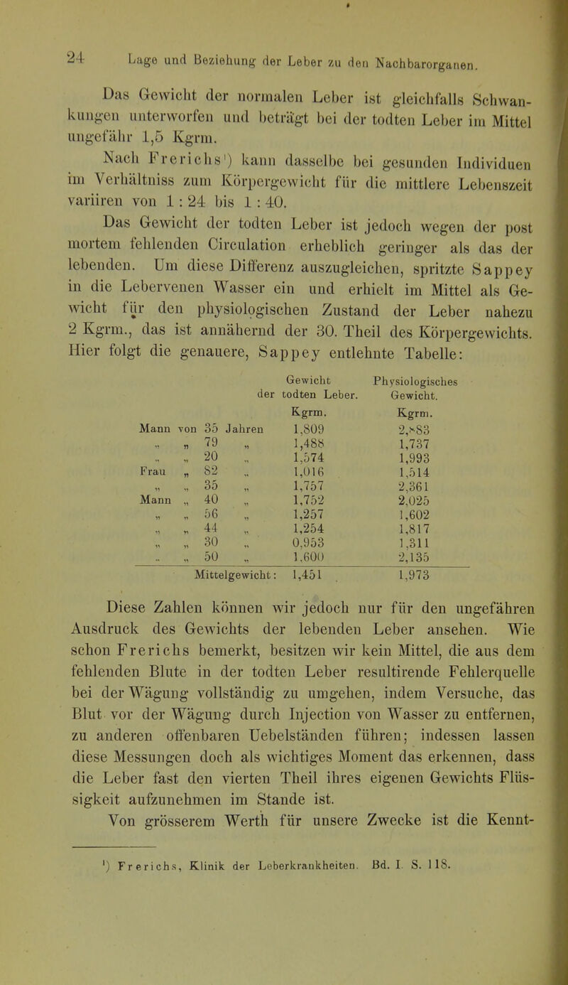 Das Gewicht der normalen Leber ist gleichfalls Schwan- kungen unterworfen und beträgt bei der todten Leber im Mittel ungefähr 1,5 Kgrm. Nach Frerichs') kann dasselbe bei gesunden Individuen im Verhältniss zum Körpergewicht für die mittlere Lebenszeit variiren von 1: 24 bis 1 : 40. Das Gewicht der todten Leber ist jedoch wegen der post mortem fehlenden Circulation erheblich geringer als das der lebenden. Um diese Differenz auszugleichen, spritzte Sappey in die Lebervenen Wasser ein und erhielt im Mittel als Ge- wicht fijr den physiologischen Zustand der Leber nahezu 2 Kgrm., das ist annähernd der 30. Theil des Körpergewichts. Hier folgt die genauere, Sappey entlehnte Tabelle: Gewicht Physiologisches der todten Leber. Gewicht. Kgrm. Kgrm. Mann von 35 Jahren 1,809 2,s83 „ 79 11 1,488 1,737 ., 20 1,574 1,993 Frau „ 82 1,016 1,514 „ 35 11 1,757 2,361 Mann „ 40 1,752 2,025 „ 56 1,257 1,602 . 44 1,254 1,817 „ 30 0.953 1,311 50 11 1.600 2,135 Mittelgewicht: 1,451 1,973 Diese Zahlen können wir jedoch nur für den ungefähren Ausdruck des Gewichts der lebenden Leber ansehen. Wie schon Frerichs bemerkt, besitzen wir kein Mittel, die aus dem fehlenden Blute in der todten Leber resultirende Fehlerquelle bei der Wägung vollständig zu umgehen, indem Versuche, das Blut vor der Wägung durch Injection von Wasser zu entfernen, zu anderen offenbaren Uebelständen führen; indessen lassen diese Messungen doch als wichtiges Moment das erkennen, dass die Leber fast den vierten Theil ihres eigenen Gewichts Flüs- sigkeit aufzunehmen im Stande ist. Von grösserem Werth für unsere Zwecke ist die Kennt- ') Frerich-s, Klinik der Loberkrankheiten. Bd. 1. S. 118.