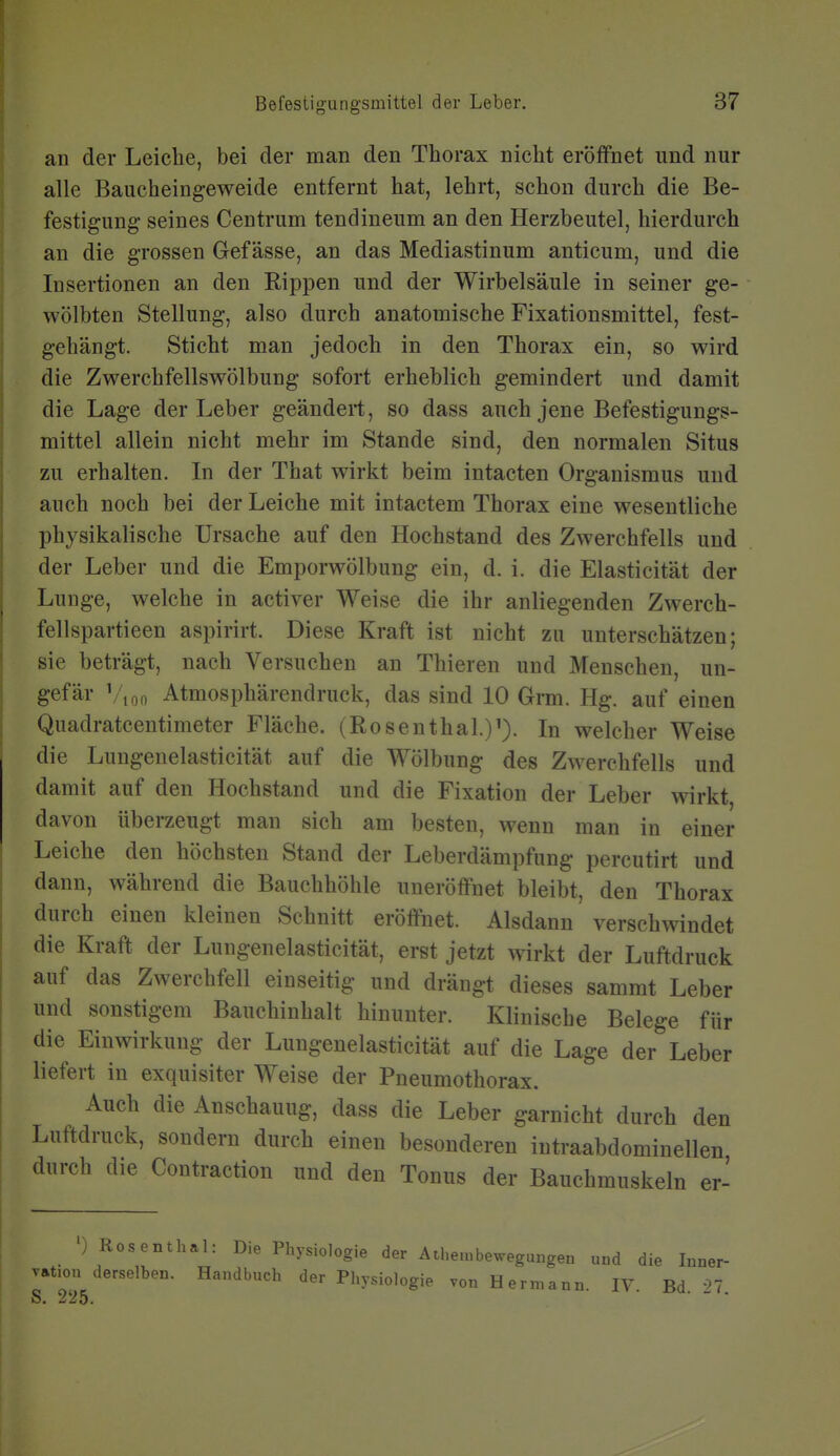 an der Leiche, bei der man den Thorax nicht eröffnet und nur alle Baucheingeweide entfernt hat, lehrt, schon durch die Be- festigung seines Centrum tendineum an den Herzbeutel, hierdurch an die grossen Gef ässe, an das Mediastinum anticum, und die Insertionen an den Rippen und der Wirbelsäule in seiner ge- wölbten Stellung, also durch anatomische Fixationsmittel, fest- gehängt. Sticht man jedoch in den Thorax ein, so wird die Zwerchfellswölbung sofort erheblich gemindert und damit die Lage der Leber geändert, so dass auch jene Befestigungs- mittel allein nicht mehr im Stande sind, den normalen Situs zu erhalten. In der That wirkt beim intacten Organismus und auch noch bei der Leiche mit intactem Thorax eine wesentliche physikalische Ursache auf den Hochstand des Zwerchfells und der Leber und die Emporwölbung ein, d. i. die Elasticität der Lunge, welche in activer Weise die ihr anliegenden Zwerch- fellspartieen aspirirt. Diese Kraft ist nicht zu unterschätzen; sie beträgt, nach Versuchen an Thieren und Menschen, un- gefär Vi00 Atmosphärendruck, das sind 10 Grm. Hg. auf einen Quadratcentimeter Fläche. (Rosenthal.)'). In welcher Weise die Lungenelasticität auf die Wölbung des Zwerchfells und damit auf den Hochstand und die Fixation der Leber wirkt davon überzeugt man sich am besten, wenn man in einer Leiche den höchsten Stand der Leberdämpfung percutirt und dann, während die Bauchhöhle unerölfnet bleibt, den Thorax durch einen kleinen Schnitt eröffnet. Alsdann verschwindet die Kraft der Lungenelasticität, erst jetzt wirkt der Luftdruck auf das Zwerchfell einseitig und drängt dieses sammt Leber und sonstigem Bauchinhalt hinunter. Klinische Belege für die Einwirkung der Lungenelasticität auf die Lage der Leber liefert in exquisiter Weise der Pneumothorax. Auch die Anschauug, dass die Leber garnicht durch den Luftdruck, sondern durch einen besonderen intraabdominellen durch die Contraction und den Tonus der Bauchmuskeln er- ') Rosenthal: Die Physiologie der Athe.nbewegungen und die Inner- vation derselben. Handbuch der Physiologie von Hermann. IV. Bd. 27.