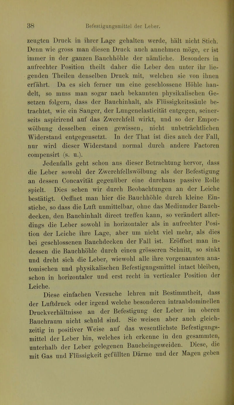 zeugten Druck in ihrer Lage gehalten werde, hält nicht Stich. Denn wie gross man diesen Druck auch annehmen möge, er ist immer in der ganzen Bauchhöhle der nämliche. Besonders in aufrechter Position theilt daher die Leber den unter ihr lie- genden Theilen denselben Druck mit, welchen sie von ihnen erfährt. Da es sich ferner um eine geschlossene Höhle han- delt, so muss man sogar nach bekannten physikalischen Ge- setzen folgern, dass der Bauchinhalt, als Flüssigkeitssäule be- trachtet, wie ein Sauger, der Lungenelasticität entgegen, seiner- seits aspirirend auf das Zwerchfell wirkt, und so der Empor- wölbung desselben einen gewissen, nicht unbeträchtlichen Widerstand entgegensetzt. In der That ist dies auch der Fall, nur wird dieser Widerstand normal durch andere Factoren compensirt (s. u.). Jedenfalls geht schon aus dieser Betrachtung hervor, dass die Leber sowohl der Zwerchfellswölbung als der Befestigung an dessen Concavität gegenüber eine durchaus passive Rolle spielt. Dies sehen wir durch Beobachtungen an der Leiche bestätigt. Oeffnet man hier die Bauchhöhle durch kleine Ein- stiche, so dass die Luft unmittelbar, ohne das Mediumder Bauch- decken, den Bauchinhalt direct treffen kann, so verändert aller- dings die Leber sowohl in horizontaler als in aufrechter Posi- tion der Leiche ihre Lage, aber um nicht viel mehr, als dies bei geschlossenen Bauchdecken der Fall ist. Eröffnet man in- dessen die Bauchhöhle durch einen grösseren Schnitt, so sinkt und dreht sich die Leber, wiewohl alle ihre vorgenannten ana- tomischen und physikalischen Befestigungsmittel intact bleiben, schon in horizontaler und erst recht in verticaler Position der Leiche. Diese einfachen Versuche lehren mit Bestimmtheit, dass der Luftdruck oder irgend welche besonderen intraabdominellen Druckverhältnisse an der Befestigung der Leber im oberen Bauchraum nicht schuld sind. Sie weisen aber auch gleich- zeitig in positiver Weise auf das wesentlichste Befestigungs- mittel der Leber hin, welches ich erkenne in den gesammteu, unterhalb der Leber gelegenen Baucheingeweiden. Diese, die mit Gas und Flüssigkeit gefüllten Därme und der Magen geben