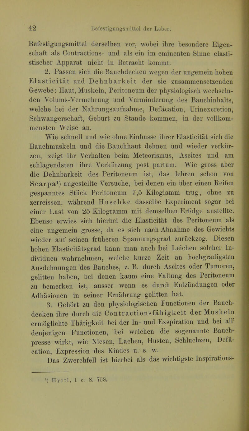 Befestigungsmittel derselben vor, wobei ihre besondere Eigen- schaft als Contractions- und als ein im eminenten Sinne elasti- stischer Apparat nicht in Betracht kommt. 2. Passen sich die Bauchdeckeu wegen der ungemein hohen Elasticität und Dehnbarkeit der sie zusammensetzenden Gewebe: Haut, Muskeln, Peritoneum der physiologisch wechseln- den Volums-Vermehrung und Verminderung des Bauchinhalts, welche bei der Nahrungsaufnahme, Defäcation, Urinexcretion, Schwangerschaft, Geburt zu Stande kommen, in der vollkom- mensten Weise an. Wie schnell und wie ohne Einbusse ihrer Elasticität sich die Bauchmuskeln und die Bauchhaut dehnen und wieder verkür- zen, zeigt ihr Verhalten beim Meteorismus, Ascites und am schlagendsten ihre Verkürzung post partum. Wie gross aber die Dehnbarkeit des Peritoneum ist, das lehren schon von Scarpa^) angestellte Versuche, bei denen ein über einen Reifen gespanntes Stück Peritoneum 7,5 Kilogiamm trug, ohne zu zerreissen, während Huschke dasselbe Experiment sogar bei einer Last von 25 Kilogramm mit demselben Erfolge anstellte. Ebenso erwies sich hierbei die Elasticität des Peritoneum als eine ungemein grosse, da es sich nach Abnahme des Gewichts wieder auf seinen früheren Spannungsgrad zurückzog. Diesen hohen Elasticitätsgrad kann man auch jbei Leichen solcher In- dividuen wahrnehmen, welche kurze Zeit an hochgradigsten Ausdehnungen 'des Bauches, z. B. durch Ascites oder Tumoren, gelitten haben, bei denen kaum eine Faltung des Peritoneum zu bemerken ist, ausser wenn es durch Entzündungen oder Adhäsionen in seiner Ernährung gelitten hat. 3. Gehört zu den physiologischen Functionen der Bauch- decken ihre durch die Contractionsfähigkeit der Muskeln ermöglichte Thätigkeit bei der In- und Exspiration und bei all' denjenigen Functionen, bei welchen die sogenannte Bauch- presse wirkt, wie Niesen, Lachen, Husten, Schluchzen, Defä- cation, Expression des Kindes u. s. w. Das Zwerchfell ist hierbei als das wichtigste Inspirations- ') Hyrtl, 1. c. S. 758.