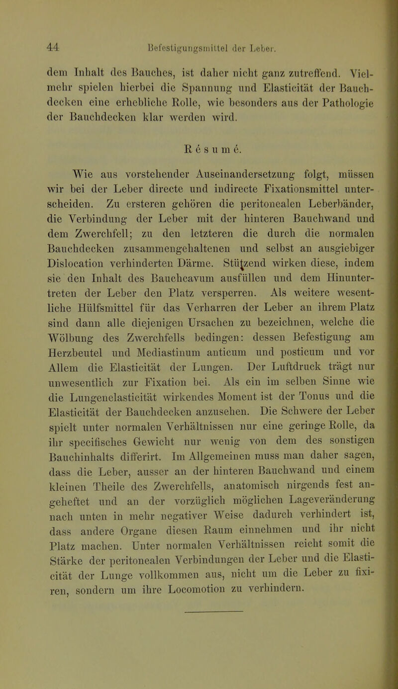 dem Inhalt des liauches, ist daher nicht ganz zutreffend. Viel- mehr spielen hierbei die Spannung und Elasticität der Bauch- decken eine erhebliche Rolle, wie besonders aus der Pathologie der Bauchdecken klar werden wird. R e s u m e. Wie aus vorstehender Auseinandersetzung folgt, müssen wir bei der Leber directe und indirecte Fixationsmittel unter- scheiden. Zu ersteren gehören die peritonealen Leber))änder, die Verbindung der Leber mit der hinteren Bauchwand und dem Zwerchfell; zu den letzteren die durch die normalen Bauchdecken zusammengehaltenen und selbst an ausgiebiger Dislocation verhinderten Därme. Stützend wirken diese, indem sie den Inhalt des Bauchcavum ausfüllen und dem Hinunter- treten der Leber den Platz versperren. Als weitere wesent- liche Hülfsmittel für das Verharren der Leber an ihrem Platz sind dann alle diejenigen Ursachen zu bezeichnen, welche die Wölbung des Zwerchfells bedingen: dessen Befestigung am Herzbeutel und Mediastinum anticum und posticum und vor Allem die Elasticität der Lungen. Der Luftdruck trägt nur unwesentlich zur Fixation bei. Als ein im selben Sinne wie die Lungenelasticität wirkendes Moment ist der Tonus und die Elasticität der Bauchdecken anzusehen. Die Schwere der Leber spielt unter normalen Verhältnissen nur eine geringe Rolle, da ihr specifisches Gewicht nur wenig von dem des sonstigen Bauchinhalts differirt. Im Allgemeinen muss man daher sagen, dass die Leber, ausser an der hinteren Bauchwand und einem kleinen Theile des Zwerchfells, anatomisch nirgends fest an- geheftet und an der vorzüglich möglichen Lageveränderung nach unten in mehr negativer Weise dadurch verhindert ist, dass andere Organe diesen Raum einnehmen und ihr nicht Platz machen. Unter normalen Verhältnissen reicht somit die Stärke der peritonealen Verbindungen der Leber und die Elasti- cität der Lunge vollkommen aus, nicht um die Leber zu fixi- ren, sondern um ihre Locomotion zu verhindern.