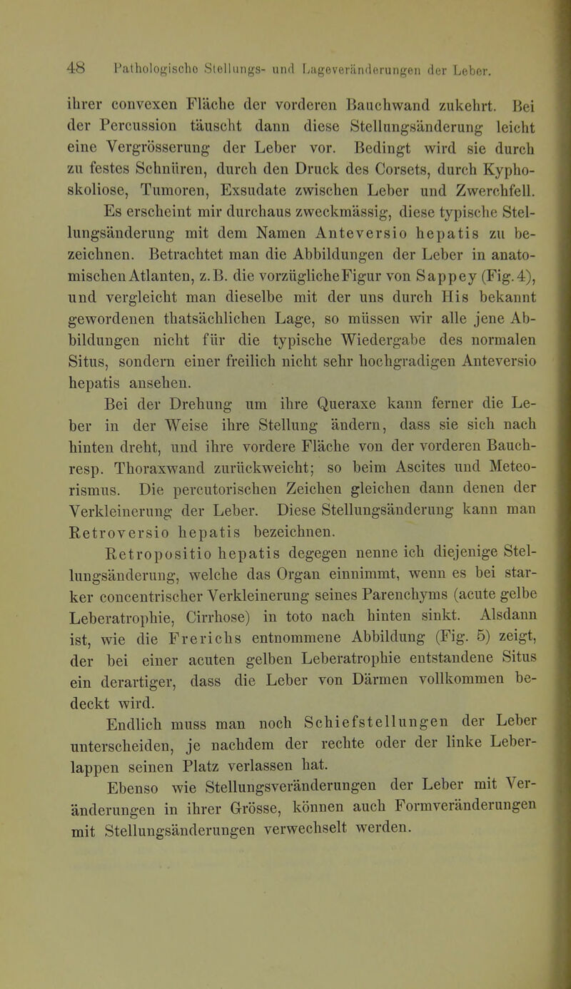 ihrer convexen Fläche der vorderen Bauchwand zukehrt. Bei der Percussion täuscht dann diese Stellungsänderung leicht eine Vergrösserung der Leber vor. Bedingt wird sie durch zu festes Schnüren, durch den Druck des Corsets, durch Kypho- skoliose, Tumoren, Exsudate zwischen Leber und Zwerchfell. Es erscheint mir durchaus zweckmässig, diese typische Stel- lungsänderung mit dem Namen Anteversio hepatis zu be- zeichnen. Betrachtet man die Abbildungen der Leber in anato- mischen Atlanten, z.B. die vorzügliche Figur von Sappey (Fig. 4), und vergleicht man dieselbe mit der uns durch His bekannt gewordenen thatsächlichen Lage, so müssen wir alle jene Ab- bildungen nicht für die typische Wiedergabe des normalen Situs, sondern einer freilich nicht sehr hochgradigen Anteversio hepatis ansehen. Bei der Drehung um ihre Queraxe kann ferner die Le- ber in der Weise ihre Stellung ändern, dass sie sich nach hinten dreht, und ihre vordere Fläche von der vorderen Bauch- resp. Thoraxwand zurückweicht; so beim Ascites und Meteo- rismus. Die percutorischen Zeichen gleichen dann denen der Verkleinerung der Leber. Diese Stellungsänderung kann man Retroversio hepatis bezeichnen. Retropositio hepatis degegen nenne ich diejenige Stel- lungsänderung, welche das Organ einnimmt, wenn es bei star- ker concentrischer Verkleinerung seines Parenchyms (acute gelbe Leberatrophie, Cirrhose) in toto nach hinten sinkt. Alsdann ist, wie die Frerichs entnommene Abbildung (Fig. 5) zeigt, der bei einer acuten gelben Leberatrophie entstandene Situs ein derartiger, dass die Leber von Därmen vollkommen be- deckt wird. Endlich muss man noch Schiefstellungen der Leber unterscheiden, je nachdem der rechte oder der linke Leber- lappen seinen Platz verlassen hat. Ebenso wie Stellungsveränderungen der Leber mit Ver- änderungen in ihrer Grösse, können auch Formveränderungen mit Stellungsänderungen verwechselt werden.