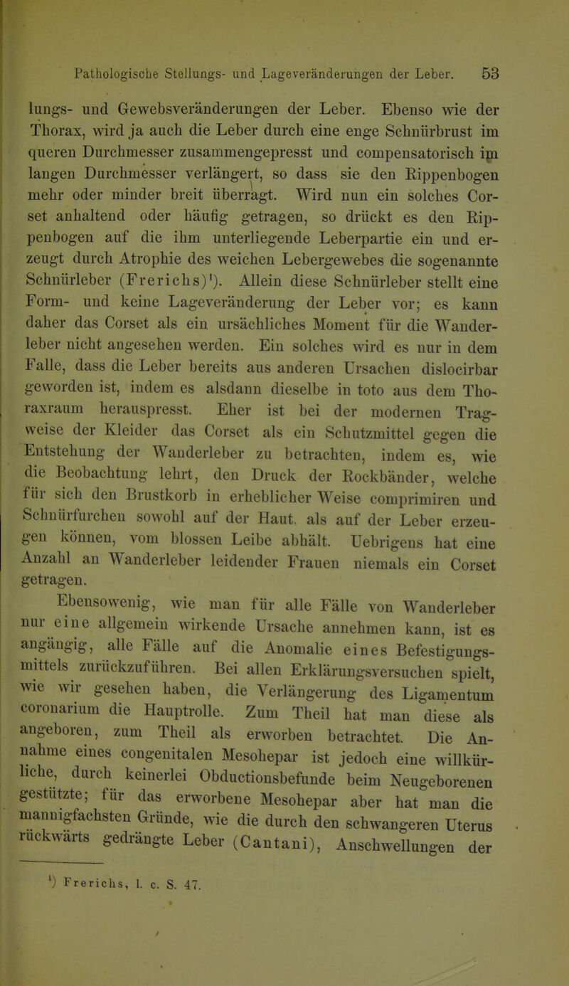 liings- und Gewebsveränderungen der Leber. Ebenso wie der Thorax, wird ja auch die Leber durch eine enge Schnürbrust im queren Durchmesser zusammengepresst und compensatorisch igi laugen Durchmesser verlängert, so dass sie den Rippenbogen mehr oder minder breit überragt. Wird nun ein solches Cor- set anhaltend oder häufig getragen, so drückt es den Rip- penbogen auf die ihm unterliegende Leberpartie ein und er- zeugt durch Atrophie des weichen Lebergewebes die sogenannte Schnürleber (Frerichs)'). Allein diese Schnürleber stellt eine Form- und keine Lage Veränderung der Leber vor; es kann daher das Corset als ein ursächliches Moment für die Wander- leber nicht angesehen werden. Ein solches wird es nur in dem Falle, dass die Leber bereits aus anderen Ursachen dislocirbar geworden ist, indem es alsdann dieselbe in toto aus dem Tho- raxraum herauspresst. Eher ist bei der modernen Trag- weise der Kleider das Corset als ein Schutzmittel gegen die Entstehung der Wanderleber zu betrachten, indem es, wie die Beobachtung lehrt, den Druck der Rockbänder, welche für sich den Brustkorb in erheblicher Weise comprimiren und Schnürfurchen sowohl auf der Haut, als auf der Leber erzeu- gen können, vom blossen Leibe abhält, üebrigens hat eine Anzahl an Wanderleber leidender Frauen niemals ein Corset getragen. Ebensowenig, wie man für alle Fälle von Wanderleber nur eine allgemein wirkende Ursache annehmen kann, ist es angängig, alle Fälle auf die Anomalie eines Befestigungs- mittels zurückzuführen. Bei allen Erklärungsversuchen spielt, wie wir gesehen haben, die Verlängerung des Ligamentum coronarium die Hauptrolle. Zum Theil hat man diese als angeboren, zum Theil als erworben betrachtet. Die An- nahme eines congenitalen Mesohepar ist jedoch eine willkür- liche, durch keinerlei Obductionsbefunde beim Neugeborenen gestutzte; für das erworbene Mesohepar aber hat man die mannigfachsten Gründe, wie die durch den schwangeren Uterus rückwärts gedrängte Leber (Cantani), Anschwellungen der Frerichs, 1. c. S. 47.