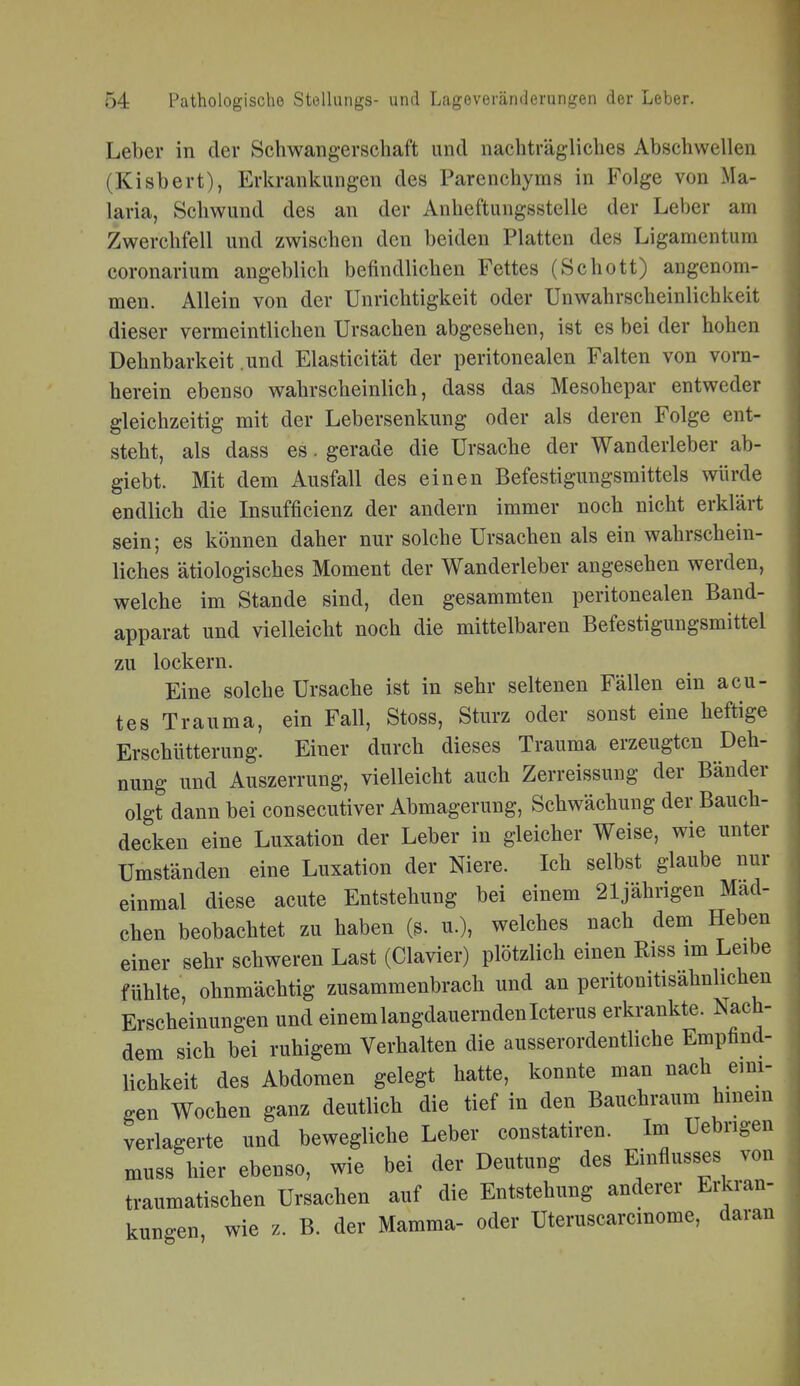 Leber in der Schwangerschaft und nachträgliches Abschwellen (Kisbert), Erkrankungen des Parenchyras in Folge von Ma- laria, Schwund des an der Anheftungsstelle der Leber am Zwerchfell und zwischen den beiden Platten des Ligamentum coronarium angeblich befindlichen Fettes (Schott) angenom- men. Allein von der Unrichtigkeit oder Unwahrscheinlichkeit dieser vermeintlichen Ursachen abgesehen, ist es bei der hohen Dehnbarkeit .und Elasticität der peritonealen Falten von vorn- herein ebenso wahrscheinlich, dass das Mesohepar entweder gleichzeitig mit der Lebersenkung oder als deren Folge ent- steht, als dass es. gerade die Ursache der Wanderleber ab- giebt. Mit dem Ausfall des einen Befestigungsmittels würde endlich die Insufficienz der andern immer noch nicht erklärt sein; es können daher nur solche Ursachen als ein wahrschein- liches ätiologisches Moment der Wanderleber angesehen werden, welche im Stande sind, den gesammten peritonealen Band- apparat und vielleicht noch die mittelbaren Befestigungsmittel zu lockern. Eine solche Ursache ist in sehr seltenen Fällen ein acu- tes Trauma, ein Fall, Stoss, Sturz oder sonst eine heftige Erschütterung. Einer durch dieses Trauma erzeugten Deh- nung und Auszerrung, vielleicht auch Zerreissung der Bänder olgt dann bei consecutiver Abmagerung, Schwächung der Bauch- decken eine Luxation der Leber in gleicher Weise, wie unter Umständen eine Luxation der Niere. Ich selbst glaube nur einmal diese acute Entstehung bei einem 21jährigen Mad- chen beobachtet zu haben (s. u.), welches nach dem Heben einer sehr schweren Last (Ciavier) plötzlich einen Riss im Leibe fühlte ohnmächtig zusammenbrach und an peritonitisahnlichen Erscheinungen und einem langdauernden Icterus erkrankte. Nach- dem sich bei ruhigem Verhalten die ausserordentliche Empfind- lichkeit des Abdomen gelegt hatte, konnte man nach emi- gen Wochen ganz deutlich die tief in den Bauchraum hmem verlagerte und bewegliche Leber constatiren. Im Uebrigen muss hier ebenso, wie bei der Deutung des Einflusses von traumatischen Ursachen auf die Entstehung anderer Erkran- kungen, wie z. B. der Mamma- oder Uteruscarcinome, daran