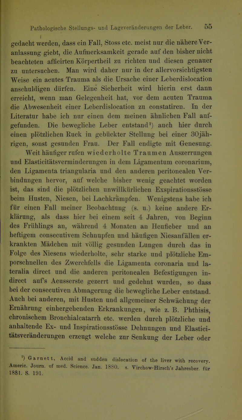 gedacht werden, dass ein Fall, Stoss etc. meist nur die nähere Ver- anlassung giebt, die Aufmerksamkeit gerade auf den bisher nicht beachteten afficirten Körpertheil zu richten und diesen genauer zu untersuchen. Man wird daher nur in der allervorsichtigsten Weise ein acutes Trauma als die Ursache einer Leberdislocation anschuldigen dürfen. Eine Sicherheit wird hierin erst dann erreicht, wenn man Gelegenheit hat, vor dem acuten Trauma die Abwesenheit einer Leberdislocation zu constatiren. In der Literatur habe ich nur einen dem meinen ähnlichen Fall auf- gefunden. Die bewegliche Leber entstand') auch hier durch einen plötzlichen Ruck in gebückter Stellung bei einer 30jäh- rigen, sonst gesunden Frau. Der Fall endigte mit Genesung. Weit häufiger rufen wiederholte Traumen Auszerrungen und Elasticitätsverminderungen in dem Ligamentum coronarium, den Ligamenta triangularia und den anderen peritonealen Ver- bindungen hervor, auf welche bisher wenig geachtet worden ist, das sind die plötzlichen unwillkürlichen Exspirationsstösse beim Husten, Niesen, bei Lachkrämpfen. Wenigstens habe ich für einen Fall meiner Beobachtung (s. u.) keine andere Er- klärung, als dass hier bei einem seit 4 Jahren, von Beginn des Frühlings an, während 4 Monaten an Heufieber und an heftigem consecutivem Schnupfen und häufigen Niesanfällen er- krankten Mädchen mit völlig gesunden Lungen durch das in Folge des Niesens wiederholte, sehr starke und plötzliche Em- porschnellen des Zwerchfells die Ligamenta coronaria und la- teralia direct und die anderen peritonealen Befestigungen in- direct auf's Aeusserste gezerrt und gedehnt wurden, so dass bei der consecutiven Abmagerung die bewegliche Leber entstand. Auch bei anderen, mit Husten und allgemeiner Schwächung der Ernährung einhergehenden Erkrankungen, wie z. B. Phthisis, chronischem Bronchialcatarrh etc. werden durch plötzliche und anhaltende Ex- und Inspirationsstösse Dehnungen und Elastici- tätsveränderungen erzeugt welche zur Senkung der Leber oder ') Garnett, Accid and sudden dislocation of the liver with recovery. Atneric. Journ. of med. Science. Jan. 18S0. s. Virchow-Hirsch's Jahresber. für 1881. S. 191.