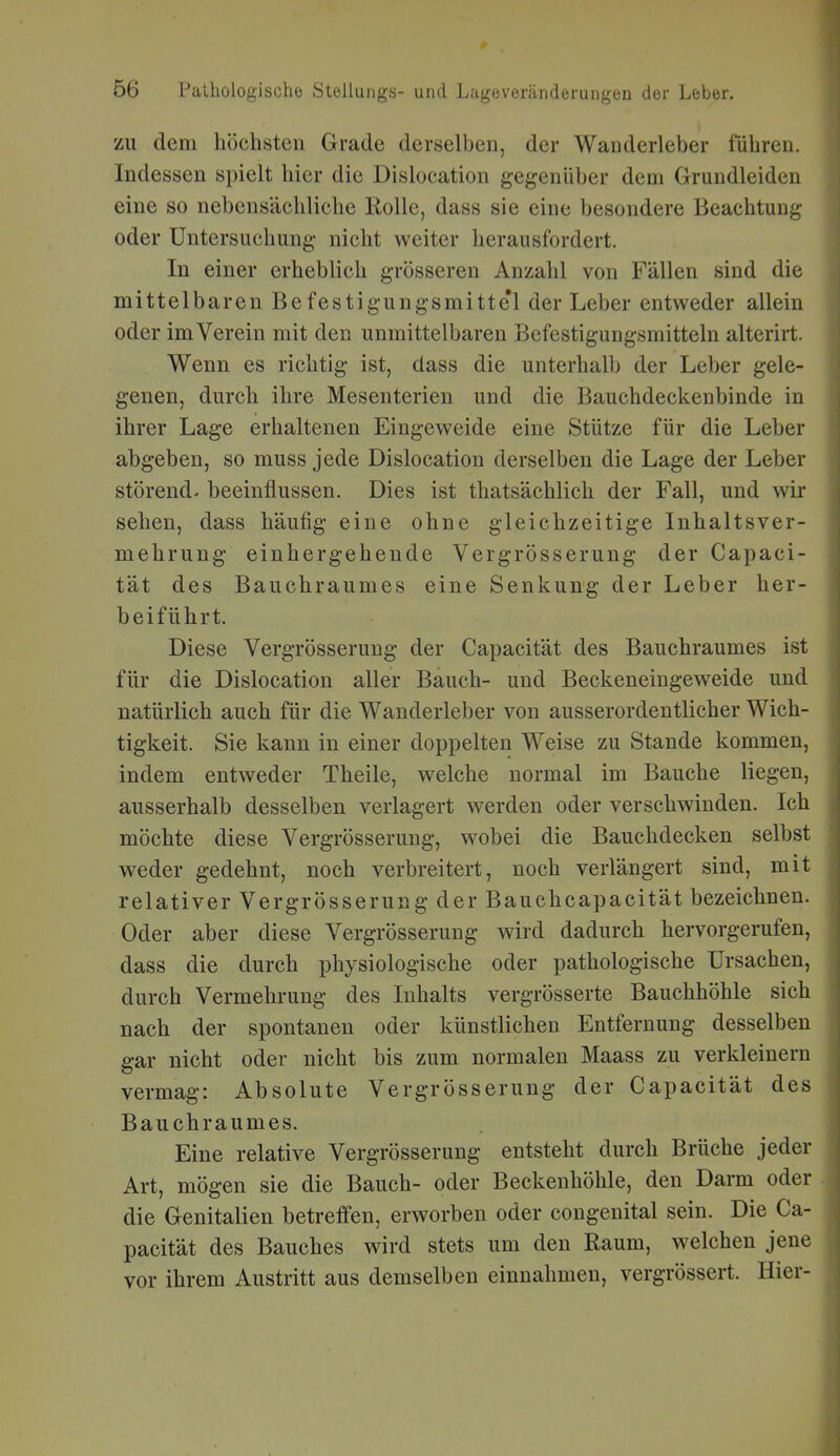 ZU dem höchsten Grade derselben, der Wanderleber führen. Indessen spielt hier die Dislocation gegenüber dem Grundleiden eine so nebensächliche Rolle, dass sie eine besondere Beachtung oder Untersuchung nicht weiter herausfordert. In einer erheblich grösseren Anzahl von Fällen sind die mittelbaren Befestigungsmitte'l der Leber entweder allein oder im Verein mit den unmittelbaren Befestigungsmitteln alterirt. Wenn es richtig ist, dass die unterhalb der Leber gele- genen, durch ihre Mesenterien und die Bauchdeckenbinde in ihrer Lage erhaltenen Eingeweide eine Stütze für die Leber abgeben, so muss jede Dislocation derselben die Lage der Leber störend- beeinflussen. Dies ist thatsächlich der Fall, und wir sehen, dass häufig eine ohne gleichzeitige Inhaltsver- mehrung einhergehende Vergrösserung der Capaci- tät des Bauchraumes eine Senkung der Leber her- beiführt. Diese Vergrösserung der Capacität des Bauchraumes ist für die Dislocation aller Bauch- und Beckeneingeweide und natürlich auch für die Wanderleber von ausserordentlicher Wich- tigkeit. Sie kann in einer doppelten Weise zu Stande kommen, indem entweder Theile, welche normal im Bauche liegen, ausserhalb desselben verlagert werden oder verschwinden. Ich möchte diese Vergrösserung, wobei die Bauchdecken selbst weder gedehnt, noch verbreitert, noch verlängert sind, mit relativer Vergrösserung der Bauchcapacität bezeichnen. Oder aber diese Vergrösserung wird dadurch hervorgerufen, dass die durch physiologische oder pathologische Ursachen, durch Vermehrung des Inhalts vergrösserte Bauchhöhle sich nach der spontanen oder künstlichen Entfernung desselben gar nicht oder nicht bis zum normalen Maass zu verkleinern vermag: Absolute Vergrösserung der Capacität des Bauchraumes. Eine relative Vergrösserung entsteht durch Brüche jeder Art, mögen sie die Bauch- oder Beckenhöhle, den Darm oder die Genitalien betreffen, erworben oder congenital sein. Die Ca- pacität des Bauches wird stets um den Raum, welchen jene vor ihrem Austritt aus demselben einnahmen, vergrössert. Hier-