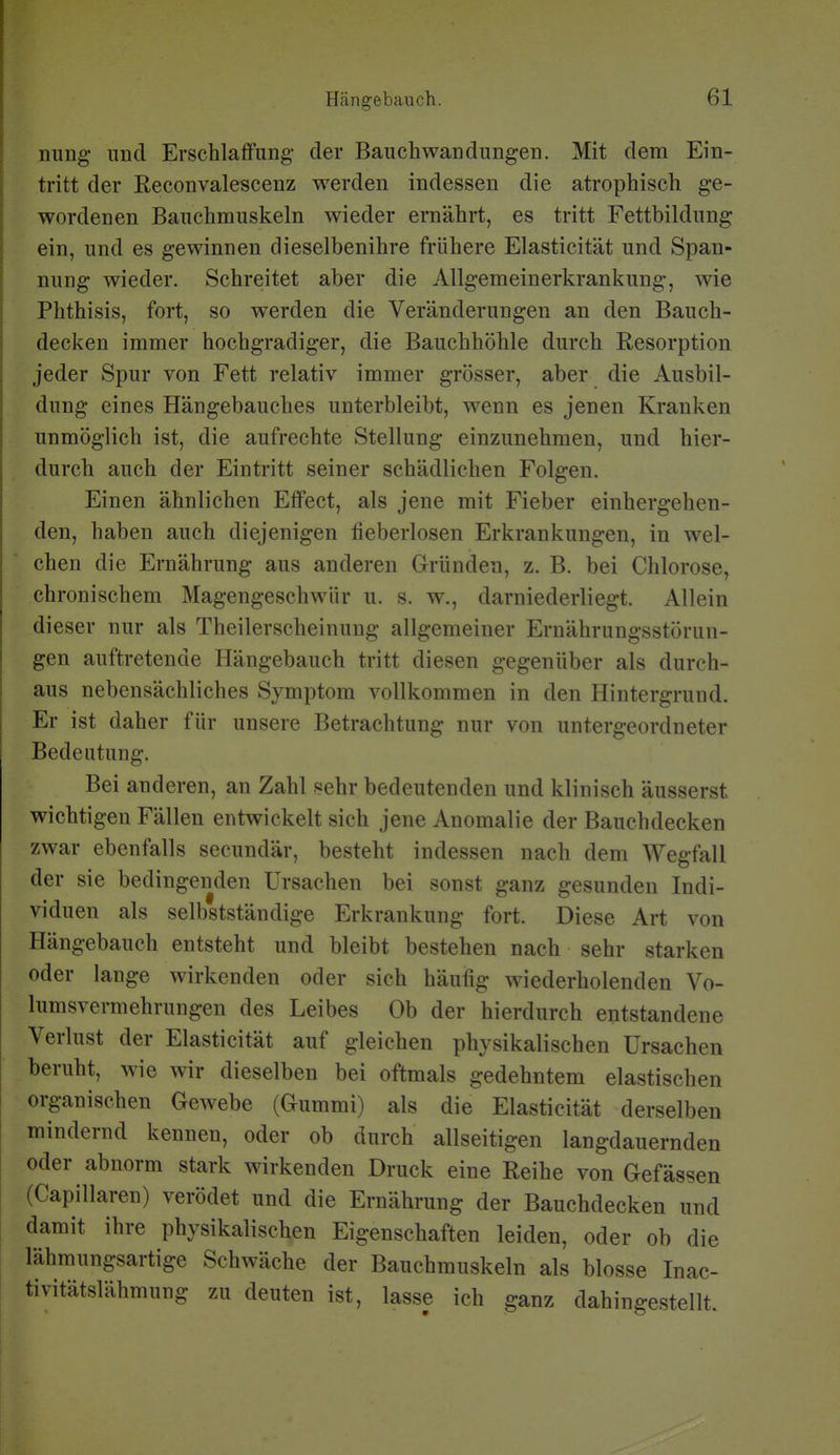 nung nncl Erschlaffung- der Bauch Wandungen. Mit dem Ein- tritt der Eeconvalescenz werden indessen die atrophisch ge- wordenen Bauchmuskeln wieder ernährt, es tritt Fettbildung ein, und es gewinnen dieselbenihre frühere Elasticität und Span- nung wieder. Schreitet aber die Allgemeinerkrankung, wie Phthisis, fort, so werden die Veränderungen an den Bauch- decken immer hochgradiger, die Bauchhöhle durch Resorption jeder Spur von Fett relativ immer grösser, aber die Ausbil- dung eines Hängebauches unterbleibt, wenn es jenen Kranken unmöglich ist, die aufrechte Stellung einzunehmen, und hier- durch auch der Eintritt seiner schädlichen Folgen. Einen ähnlichen Effect, als jene mit Fieber einhergehen- den, haben auch diejenigen fieberlosen Erkrankungen, in wel- chen die Ernährung aus anderen Gründen, z. B. bei Chlorose, chronischem Magengeschwür u. s. w., darniederliegt. Allein dieser nur als Theilerscheinuug allgemeiner Ernährungsstörun- gen auftretende Hängebauch tritt diesen gegenüber als durch- aus nebensächliches Symptom vollkommen in den Hintergrund. Er ist daher für unsere Betrachtung nur von untergeordneter Bedeutung. Bei anderen, an Zahl sehr bedeutenden und klinisch äusserst wichtigen Fällen entwickelt sich jene Anomalie der Bauchdecken zwar ebenfalls secundär, besteht indessen nach dem Wegfall der sie bedingenden Ursachen bei sonst ganz gesunden Indi- viduen als selbstständige Erkrankung fort. Diese Art von Hängebauch entsteht und bleibt bestehen nach sehr starken oder lange wirkenden oder sich häufig wiederholenden Vo- lumsvermehrungen des Leibes Ob der hierdurch entstandene Verlust der Elasticität auf gleichen physikalischen Ursachen beruht, wie wir dieselben bei oftmals gedehntem elastischen organischen Gewebe (Gummi) als die Elasticität derselben mindernd kennen, oder ob durch allseitigen langdauernden oder abnorm stark wirkenden Druck eine Reihe von Gefässen (Capillaren) verödet und die Ernährung der Bauchdecken und damit ihre physikalischen Eigenschaften leiden, oder ob die lähraungsartige Schwäche der Bauchmuskeln als blosse Inac- tivitätslähmung zu deuten ist, lasse ich ganz dahingestellt.