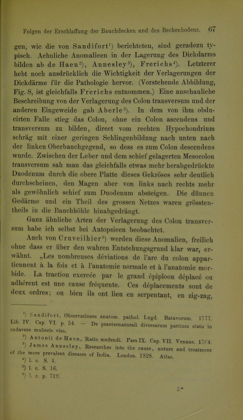 ! Folgen der Erschlaffung der Bauchdeclcen und des Beclcenbodens. 67 gen, wie die von Sandifort') berichteten, sind geradezu ty- pisch. Aehnliche Anomalieen in der Lagerung des Dickdarms bilden ab de Haen-'), Annesley^), Frerichs^). Letzterer hebt noch ausdrücklich die Wichtigkeit der Verlagerungen der Dickdärme für die Pathologie hervor. (Vorstehende Abbildung, Fig. 8, ist gleichfalls Frerichs entnommen.) Eine anschauliche Beschreibung von der Verlagerung des Colon transversum und der anderen Eingeweide gab Aberle^). In dem von ihm obdu- cirten Falle stieg das Colon, ohne ein Colon ascendens und transversum zu bilden, direct vom rechten Hypochondrium schräg mit einer geringen Schlingenbildung nach unten nach der linken Oberbauchgegend, so dess es zum Colon descendens wurde. Zwischen der Leber und dem schief gelagerten Mesocolon transversum sah man das gleichfalls etwas mehr herabgedrückte Duodenum durch die obere Platte dieses Gekröses sehr deutlieh durchscheinen, den Magen aber von links nach rechts mehr als gewöhnlich schief zum Duodenum absteigen. Die dünnen Gedärme und ein Theil des grossen Netzes waren grössten- theils in die Bauchhöhle hinabgedräugt. Ganz ähnliche Arten der Verlagerung des Colon transver- sum habe ich selbst bei Autopsieen beobachtet. Auch von Cruveilhier«) werden diese Anomalien, freilich ohne dass er über den wahren Entstehungsgrund klar war, er- wähnt. „Les nombreuses deviations de l'arc du colon appar- tiennent ä la fois et ä l'anatomie normale et ä l'anatomie mor- bide. La tractiou exercee par le grand epiploon deplace ou adherent est une cause frequente. Ces deplacements sont de deux ordres; ou bien ils ont Heu en serpentant, en zig-zag, ') i^andifort, Observationes anatom. pathol. Lugd. Batavorum. 17 77. Lib. IV. Cap. VI. p. 54. - De praeternaturali diversarum partium statu in cadavere mulieris viso. 2 Antonii deHaen, Ratio medendi. Pars IX. Cap. VII. Vennae 11C4 ) James Annesley, Researches into the cause, nature and treatment ot the more prevalent diseases of India. London. IS'^S Atlas ') 1. c. S. 4. 1. c. S. 16. ') 1. c. p. 719. 5*