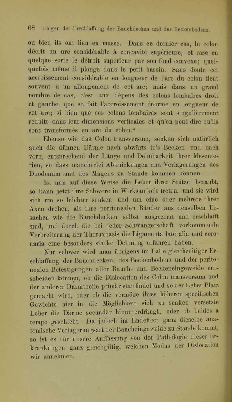 ou bien ils ont lieu en masse. Dans ce dernier cas, le colon decrit un arc considerable k concavite superieure, et rase en quelque sorte le detroit superieur par son fond convexe; quel- quefois meme il plonge dans le petit bassin. Sans doute cet aceroissement considerable en longueur de l'arc du colon tient souvent ä un allongement de cet arc; mais dans un grand nombre de cas, c'est aux depens des Colons lombaires droit et gauche, que se fait Faccroissement enorme en longueur de cet arc; si bien que ces Colons lombaires sont singulierement reduits dans lern* dimensions verticales et qu'on peut dire qu'ils sont transformes en arc du colon. Ebenso wie das Colon transversum, senken sich natürlich auch die dünnen Därme nach abwärts in's Becken und nach vorn, entsprechend der Länge und Dehnbarkeit ihrer Mesente- rien, so dass mancherlei Abknickungen und Verlagerungen des Duodenum und des Magens zu Stande kommen können. Ist nun auf diese Weise die Leber ihrer Stütze beraubt, so kann jetzt ihre Schwere in Wirksamkeit treten, und sie wird sich um so leichter senken und um eine oder mehrere ihrer Axen drehen, als ihre peritonealen Bänder aus denselben Ur- sachen wie die Bauchdecken selbst ausgezerrt und erschlafft sind, und durch die bei jeder Schwangerschaft vorkommende Verbreiterung der Thoraxbasis die Ligamenta lateralia und coro- naria eine besonders starke Dehnung erfahren haben. Nur schwer wird man übrigens im Falle gleichzeitiger Er- schlaffung der Bauchdecken, des Beckenbodens und der perito- nealen Befestigungen aller Bauch- und Beckeneingeweide ent- scheiden können, ob die Dislocation des Colon transversum und der anderen Darmtheile primär stattfindet und so der Leber Platz gemacht wird, oder ob die vermöge ihres höheren specifischen Gewichts hier in die Möglichkeit sich zu senken versetzte Leber die Därme secundär hinunterdrängt, oder ob beides a tempo geschieht. Da jedoch im Endeffect ganz dieselbe ana- tomische Verlagerungsart der Baucheingeweide zu Staude kommt, so ist es für unsere Auffassung von der Pathologie dieser Er- krankungen ganz gleichgiltig, welchen Modus der Dislocation wir annehmen.